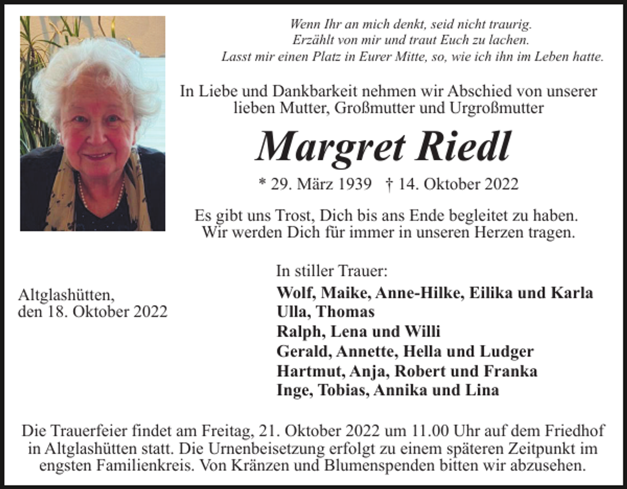 <p>Wenn Ihr an mich denkt, seid nicht traurig.<br />Erzählt von mir und traut Euch zu lachen.<br />Lasst mir einen Platz in Eurer Mitte, so, wie ich ihn im Leben hatte.</p><p>In Liebe und Dankbarkeit nehmen wir Abschied von unserer<br />lieben Mutter, Großmutter und Urgroßmutter</p><p>Margret Riedl<br />* 29. März 1939 † 14. Oktober 2022<br />Es gibt uns Trost, Dich bis ans Ende begleitet zu haben.<br />Wir werden Dich für immer in unseren Herzen tragen.</p><p>Altglashütten,<br />den 18. Oktober 2022</p><p>In stiller Trauer:<br />Wolf, Maike, Anne-Hilke, Eilika und Karla<br />Ulla, Thomas<br />Ralph, Lena und Willi<br />Gerald, Annette, Hella und Ludger<br />Hartmut, Anja, Robert und Franka<br />Inge, Tobias, Annika und Lina</p><p>Die Trauerfeier findet am Freitag, 21. Oktober 2022 um 11.00 Uhr auf dem Friedhof<br />in Altglashütten statt. Die Urnenbeisetzung erfolgt zu einem späteren Zeitpunkt im<br />engsten Familienkreis. Von Kränzen und Blumenspenden bitten wir abzusehen.</p>
