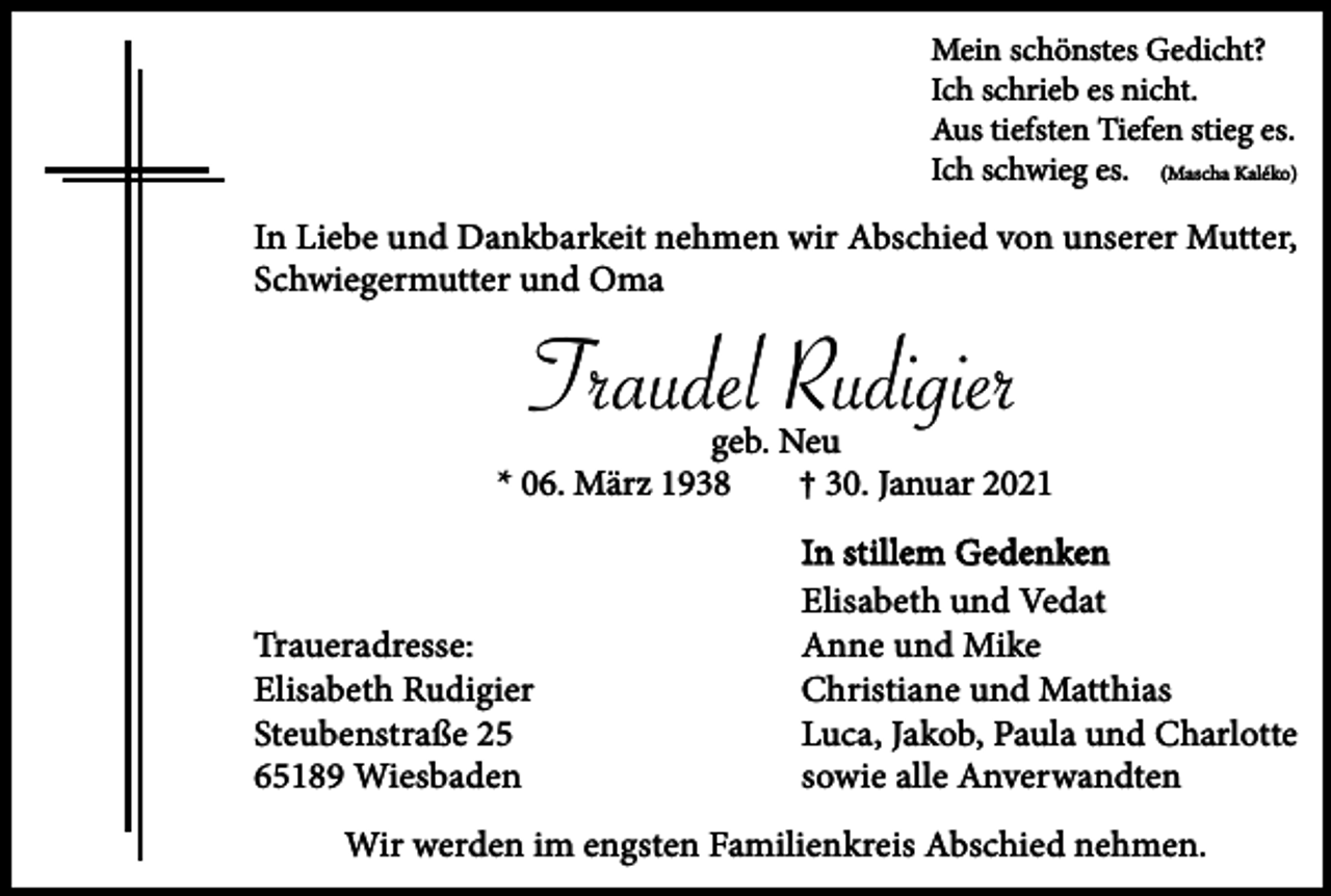 <p>Mein schönstes Gedicht?<br />Ich schrieb es nicht.<br />Aus tiefsten Tiefen stieg es.<br />Ich schwieg es. (Mascha Kaléko)</p><p>In Liebe und Dankbarkeit nehmen wir Abschied von unserer Mutter,<br />Schwiegermutter und Oma</p><p>Traudel Rudigier</p><p>geb. Neu<br />* 06. März 1938<br />† 30. Januar 2021</p><p>Traueradresse:<br />Elisabeth Rudigier<br />Steubenstraße 25<br />65189 Wiesbaden</p><p>In stillem Gedenken<br />Elisabeth und Vedat<br />Anne und Mike<br />Christiane und Matthias<br />Luca, Jakob, Paula und Charlotte<br />sowie alle Anverwandten</p><p>Wir werden im engsten Familienkreis Abschied nehmen.</p>