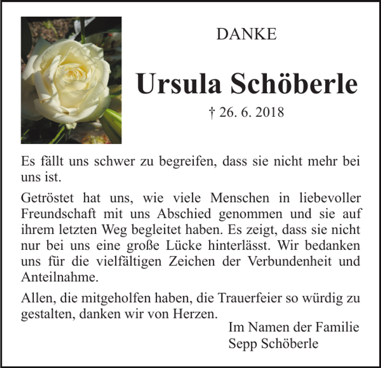 <p>DANKE</p><p>Ursula Schöberle<br />† 26. 6. 2018<br />Es fällt uns schwer zu begreifen, dass sie nicht mehr bei<br />uns ist.<br />Getröstet hat uns, wie viele Menschen in liebevoller<br />Freundschaft mit uns Abschied genommen und sie auf<br />ihrem letzten Weg begleitet haben. Es zeigt, dass sie nicht<br />nur bei uns eine große Lücke hinterlässt. Wir bedanken<br />uns für die vielfältigen Zeichen der Verbundenheit und<br />Anteilnahme.<br />Allen, die mitgeholfen haben, die Trauerfeier so würdig zu<br />gestalten, danken wir von Herzen.<br />Im Namen der Familie<br />Sepp Schöberle</p>