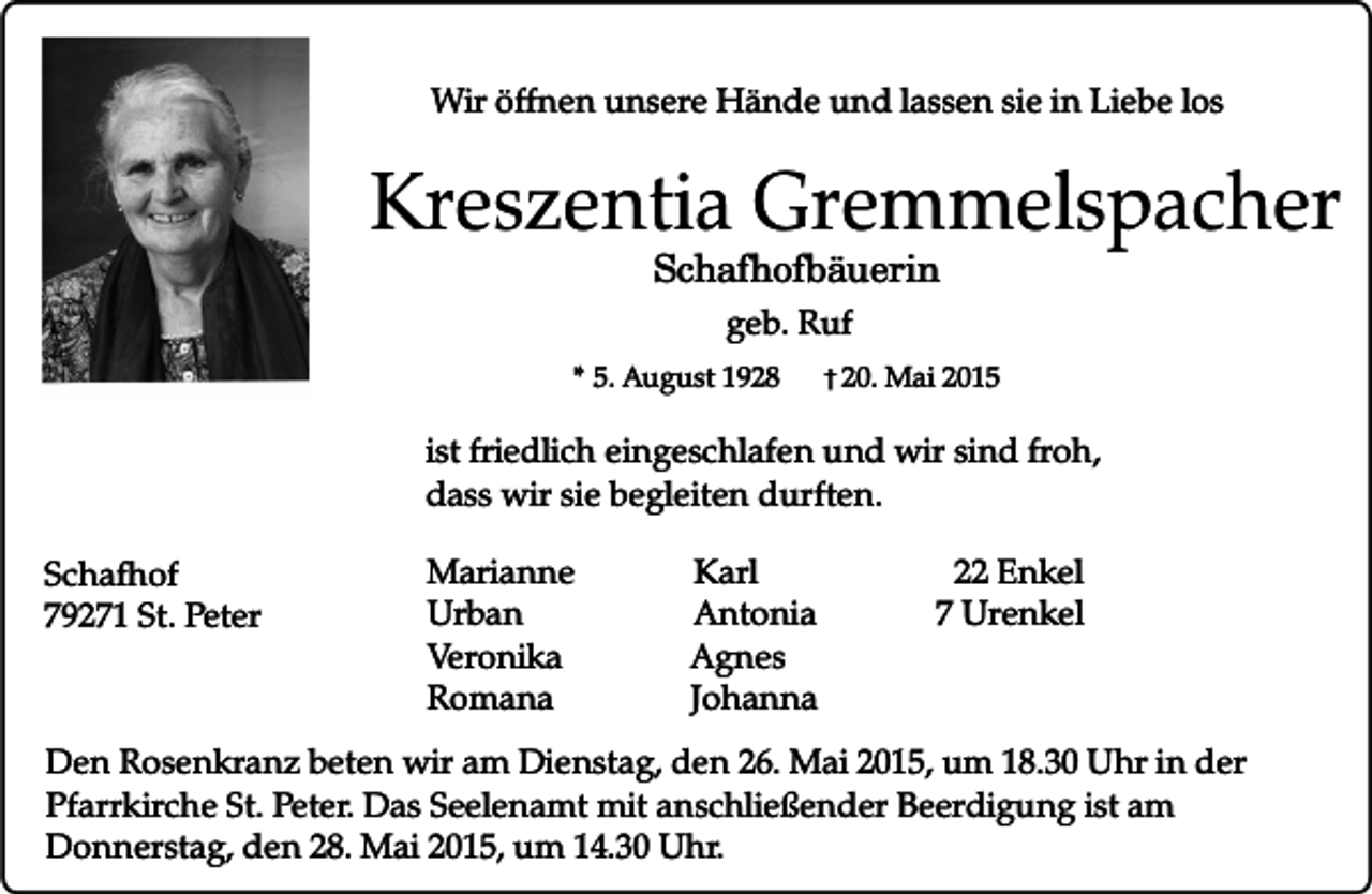 <p>Wir öffnen unsere Hände und lassen sie in Liebe los</p><p>Kreszentia Gremmelspacher<br />Schafhofbäuerin<br />geb. Ruf<br />* 5. August 1928</p><p>� 20. Mai 2015</p><p>ist friedlich eingeschlafen und wir sind froh,<br />dass wir sie begleiten durften.<br />Schafhof<br />79271 St. Peter</p><p>Marianne<br />Urban<br />Veronika<br />Romana</p><p>Karl<br />Antonia<br />Agnes<br />Johanna</p><p>22 Enkel<br />7 Urenkel</p><p>Den Rosenkranz beten wir am Dienstag, den 26. Mai 2015, um 18.30 Uhr in der<br />Pfarrkirche St. Peter. Das Seelenamt mit anschließender Beerdigung ist am<br />Donnerstag, den 28. Mai 2015, um 14.30 Uhr.</p>