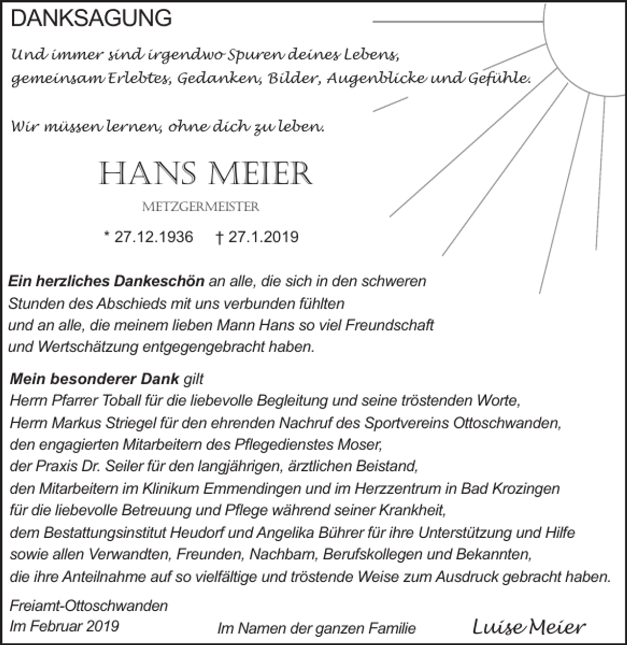 <p>DANKSAGUNG<br />Und immer sind irgendwo Spuren deines Lebens,<br />gemeinsam Erlebtes, Gedanken, Bilder, Augenblicke und Gefühle.<br />Wir müssen lernen, ohne dich zu leben.</p><p>Hans Meier<br />MetzgerMeister</p><p>* 27.12.1936</p><p>† 27.1.2019</p><p>Ein herzliches Dankeschön an alle, die sich in den schweren<br />Stunden des Abschieds mit uns verbunden fühlten<br />und an alle, die meinem lieben Mann Hans so viel Freundschaft<br />und Wertschätzung entgegengebracht haben.<br />Mein besonderer Dank gilt<br />Herrn Pfarrer Toball für die liebevolle Begleitung und seine tröstenden Worte,<br />Herrn Markus Striegel für den ehrenden Nachruf des Sportvereins Ottoschwanden,<br />den engagierten Mitarbeitern des Pflegedienstes Moser,<br />der Praxis Dr. Seiler für den langjährigen, ärztlichen Beistand,<br />den Mitarbeitern im Klinikum Emmendingen und im Herzzentrum in Bad Krozingen<br />für die liebevolle Betreuung und Pflege während seiner Krankheit,<br />dem Bestattungsinstitut Heudorf und Angelika Bührer für ihre Unterstützung und Hilfe<br />sowie allen Verwandten, Freunden, Nachbarn, Berufskollegen und Bekannten,<br />die ihre Anteilnahme auf so vielfältige und tröstende Weise zum Ausdruck gebracht haben.<br />Freiamt-Ottoschwanden<br />Im Februar 2019</p><p>Im Namen der ganzen Familie</p><p>Luise Meier</p>