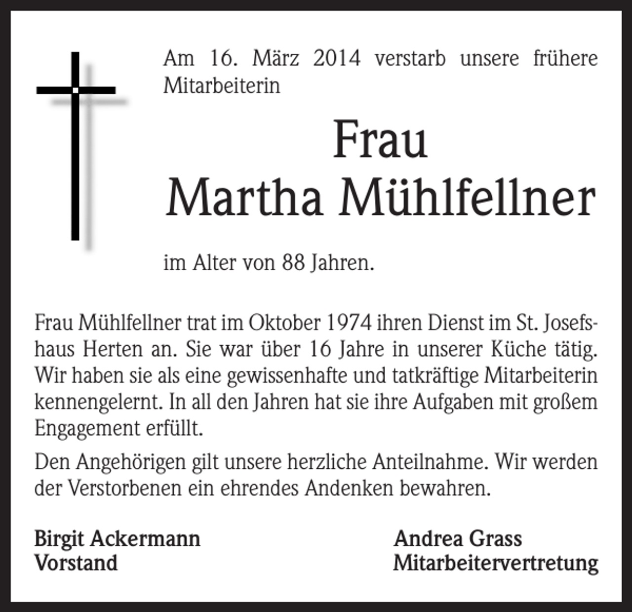 <p>m 16. März 2014 verstarb unsere frühere<br />A<br />Mitarbeiterin</p><p>Frau<br />Martha Mühlfellner<br />im Alter von 88 Jahren.<br />Frau Mühlfellner trat im Oktober 1974 ihren Dienst im St. Josefshaus Herten an. Sie war über 16 Jahre in unserer Küche tätig.<br />Wir haben sie als eine gewissenhafte und tatkräftige Mitarbeiterin<br />kennengelernt. In all den Jahren hat sie ihre Aufgaben mit großem<br />Engagement erfüllt.<br />Den Angehörigen gilt unsere herzliche Anteilnahme. Wir werden<br />der Verstorbenen ein ehrendes Andenken bewahren.<br />Birgit Ackermann<br />Andrea Grass<br />VorstandMitarbeitervertretung</p>