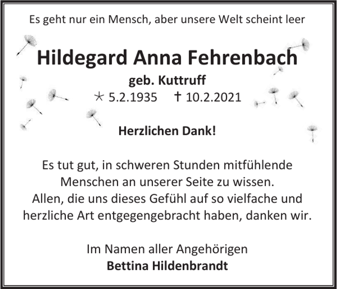 <p>Es geht nur ein Mensch, aber unsere Welt scheint leer</p><p>Hildegard Anna Fehrenbach<br />geb. Kuttruff<br /> 5.2.1935  10.2.2021<br />Herzlichen Dank!<br />Es tut gut, in schweren Stunden mitfühlende<br />Menschen an unserer Seite zu wissen.<br />Allen, die uns dieses Gefühl auf so vielfache und<br />herzliche Art entgegengebracht haben, danken wir.<br />Im Namen aller Angehörigen<br />Bettina Hildenbrandt</p>