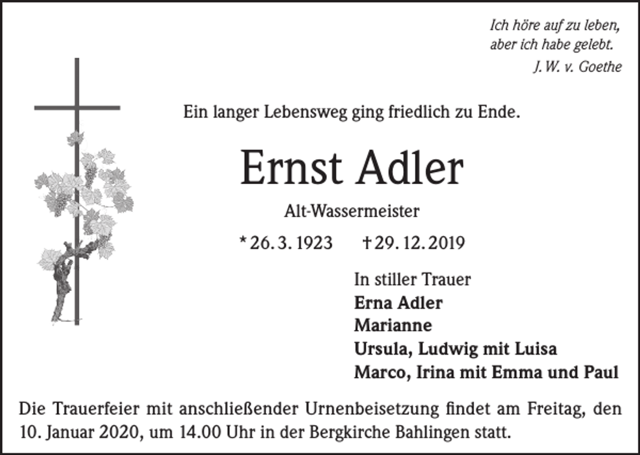 <p>Ich höre auf zu leben,<br />aber ich habe gelebt.</p><p>J. W. v. Goethe</p><p>Ein langer Lebensweg ging friedlich zu Ende.</p><p>Ernst Adler<br />Alt-Wassermeister<br />* 26. 3. 1923</p><p>† 29. 12. 2019<br />In stiller Trauer<br />Erna Adler<br />Marianne<br />Ursula, Ludwig mit Luisa<br />Marco, Irina mit Emma und Paul</p><p>Die Trauerfeier mit anschließender Urnenbeisetzung findet am Freitag, den<br />10. Januar 2020, um 14.00 Uhr in der Bergkirche Bahlingen statt.</p>