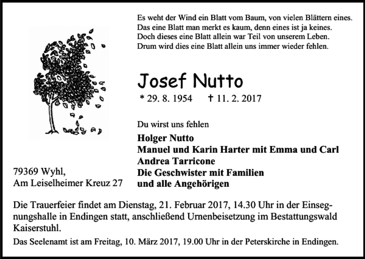 <p>Es weht der Wind ein Blatt vom Baum, von vielen Blättern eines.<br />Das eine Blatt man merkt es kaum, denn eines ist ja keines.<br />Doch dieses eine Blatt allein war Teil von unserem Leben.<br />Drum wird dies eine Blatt allein uns immer wieder fehlen.</p><p>Josef Nutto<br />* 29. 8. 1954</p><p> 11. 2. 2017</p><p>Du wirst uns fehlen</p><p>79369 Wyhl,<br />Am Leiselheimer Kreuz 27</p><p>Holger Nutto<br />Manuel und Karin Harter mit Emma und Carl<br />Andrea Tarricone<br />Die Geschwister mit Familien<br />und alle Angehörigen</p><p>Die Trauerfeier findet am Dienstag, 21. Februar 2017, 14.30 Uhr in der Einsegnungshalle in Endingen statt, anschließend Urnenbeisetzung im Bestattungswald<br />Kaiserstuhl.<br />Das Seelenamt ist am Freitag, 10. März 2017, 19.00 Uhr in der Peterskirche in Endingen.</p>