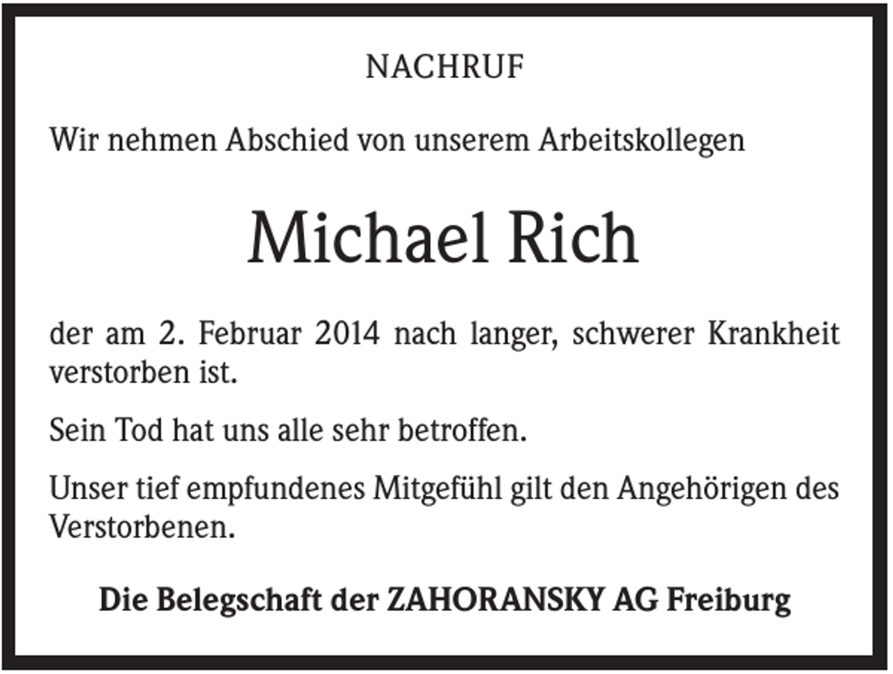 <p>NACHRUF<br />Wir nehmen Abschied von unserem Arbeitskollegen</p><p>Michael Rich<br />der am 2. Februar 2014 nach langer, schwerer Krankheit<br />verstorben ist.<br />Sein Tod hat uns alle sehr betroffen.<br />Unser tief empfundenes Mitgefühl gilt den Angehörigen des<br />Verstorbenen.<br />Die Belegschaft der ZAHORANSKY AG Freiburg</p>