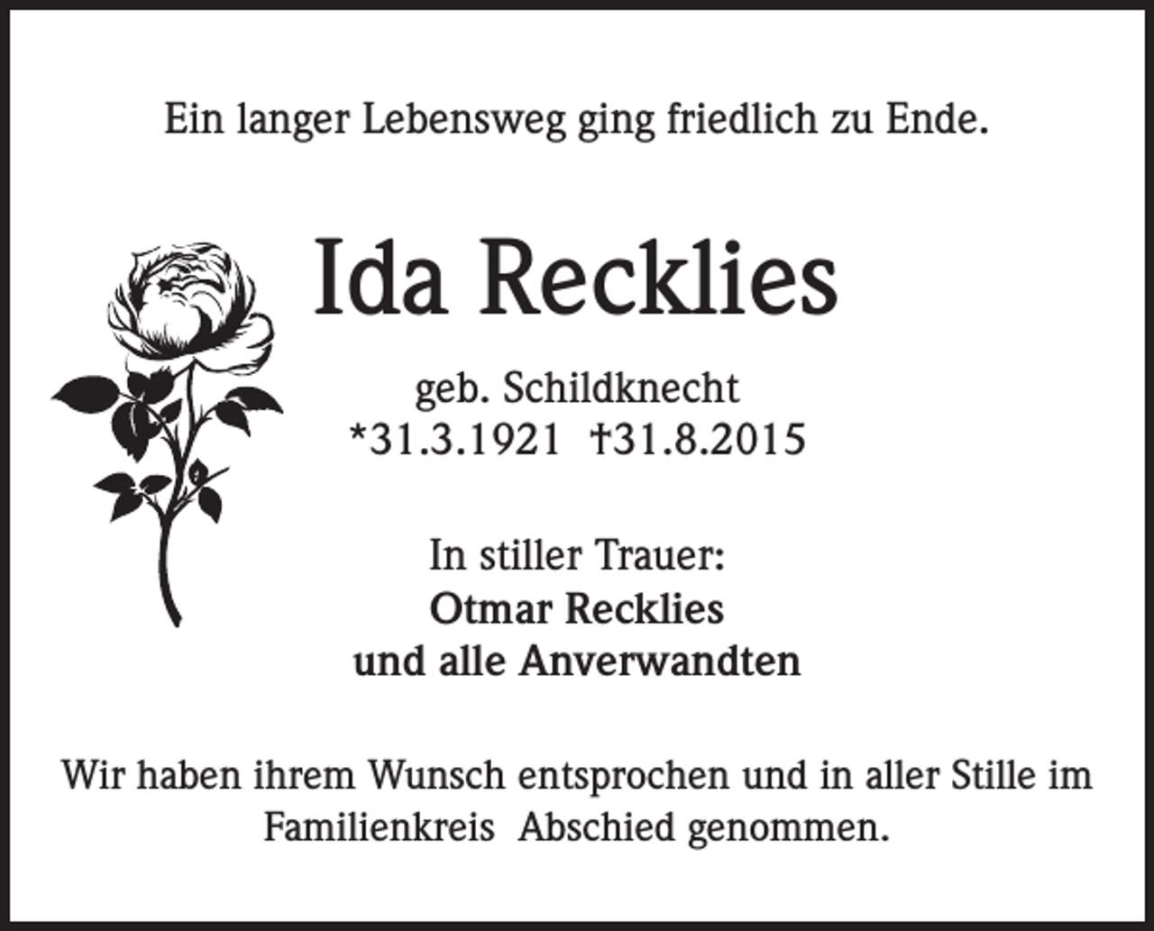 <p>Ein langer Lebensweg ging friedlich zu Ende.</p><p>Ida Recklies<br />geb. Schildknecht<br />*31.3.1921 †31.8.2015<br />In stiller Trauer:<br />Otmar Recklies<br />und alle Anverwandten<br />Wir haben ihrem Wunsch entsprochen und in aller Stille im<br />Familienkreis Abschied genommen.</p>