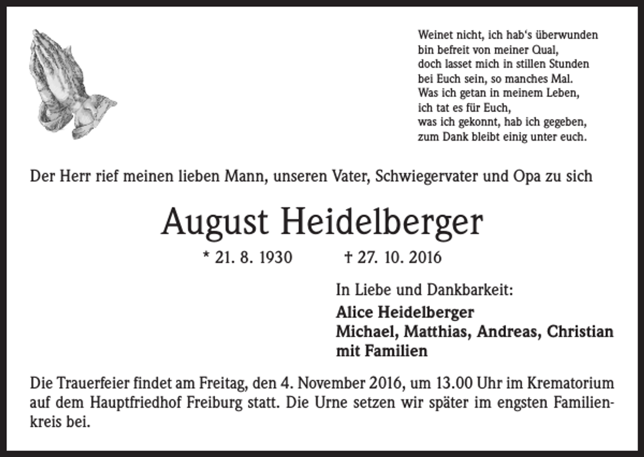 <p>Weinet nicht, ich hab‘s überwunden<br />bin befreit von meiner Qual,<br />doch lasset mich in stillen Stunden<br />bei Euch sein, so manches Mal.<br />Was ich getan in meinem Leben,<br />ich tat es für Euch,<br />was ich gekonnt, hab ich gegeben,<br />zum Dank bleibt einig unter euch.</p><p>Der Herr rief meinen lieben Mann, unseren Vater, Schwiegervater und Opa zu sich</p><p>August Heidelberger<br />* 21. 8. 1930 † 27. 10. 2016<br />In Liebe und Dankbarkeit:<br />Alice Heidelberger<br />Michael, Matthias, Andreas, Christian<br />mit Familien<br />Die Trauerfeier findet am Freitag, den 4. November 2016, um 13.00 Uhr im Krematorium<br />auf dem Hauptfriedhof Freiburg statt. Die Urne setzen wir später im engsten Familienkreis bei.</p>