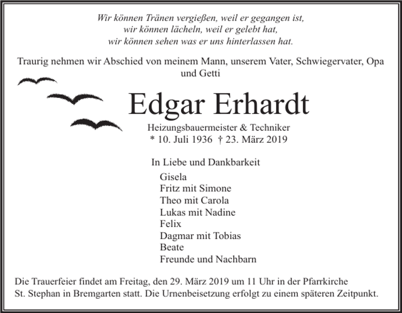 <p>Wir können Tränen vergießen, weil er gegangen ist,<br />wir können lächeln, weil er gelebt hat,<br />wir können sehen was er uns hinterlassen hat.</p><p>Traurig nehmen wir Abschied von meinem Mann, unserem Vater, Schwiegervater, Opa<br />und Getti</p><p>Edgar Erhardt<br />Heizungsbauermeister &amp; Techniker<br />* 10. Juli 1936 † 23. März 2019</p><p>In Liebe und Dankbarkeit<br />Gisela<br />Fritz mit Simone<br />Theo mit Carola<br />Lukas mit Nadine<br />Felix<br />Dagmar mit Tobias<br />Beate<br />Freunde und Nachbarn<br />Die Trauerfeier findet am Freitag, den 29. März 2019 um 11 Uhr in der Pfarrkirche<br />St. Stephan in Bremgarten statt. Die Urnenbeisetzung erfolgt zu einem späteren Zeitpunkt.</p>