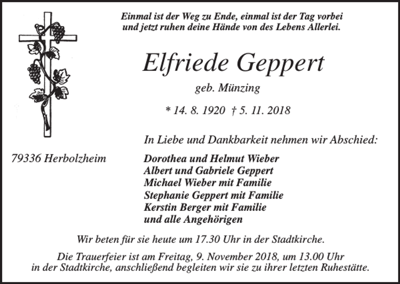 <p>Einmal ist der Weg zu Ende, einmal ist der Tag vorbei<br />und jetzt ruhen deine Hände von des Lebens Allerlei.</p><p>Elfriede Geppert<br />geb. Münzing<br />* 14. 8. 1920 † 5. 11. 2018</p><p>In Liebe und Dankbarkeit nehmen wir Abschied:<br />79336 Herbolzheim</p><p>Dorothea und Helmut Wieber<br />Albert und Gabriele Geppert<br />Michael Wieber mit Familie<br />Stephanie Geppert mit Familie<br />Kerstin Berger mit Familie<br />und alle Angehörigen</p><p>Wir beten für sie heute um 17.30 Uhr in der Stadtkirche.<br />Die Trauerfeier ist am Freitag, 9. November 2018, um 13.00 Uhr<br />in der Stadtkirche, anschließend begleiten wir sie zu ihrer letzten Ruhestätte.</p>