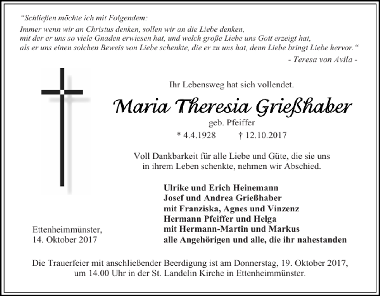<p>“Schließen möchte ich mit Folgendem:<br />Immer wenn wir an Christus denken, sollen wir an die Liebe denken,<br />mit der er uns so viele Gnaden erwiesen hat, und welch große Liebe uns Gott erzeigt hat,<br />als er uns einen solchen Beweis von Liebe schenkte, die er zu uns hat, denn Liebe bringt Liebe hervor.“</p><p>- Teresa von Avila -</p><p>Ihr Lebensweg hat sich vollendet.</p><p>geb. Pfeiffer<br />* 4.4.1928<br />† 12.10.2017<br />Voll Dankbarkeit für alle Liebe und Güte, die sie uns<br />in ihrem Leben schenkte, nehmen wir Abschied.</p><p>Ettenheimmünster,<br />14. Oktober 2017</p><p>Ulrike und Erich Heinemann<br />Josef und Andrea Grießhaber<br />mit Franziska, Agnes und Vinzenz<br />Hermann Pfeiffer und Helga<br />mit Hermann-Martin und Markus<br />alle Angehörigen und alle, die ihr nahestanden</p><p>Die Trauerfeier mit anschließender Beerdigung ist am Donnerstag, 19. Oktober 2017,<br />um 14.00 Uhr in der St. Landelin Kirche in Ettenheimmünster.</p>