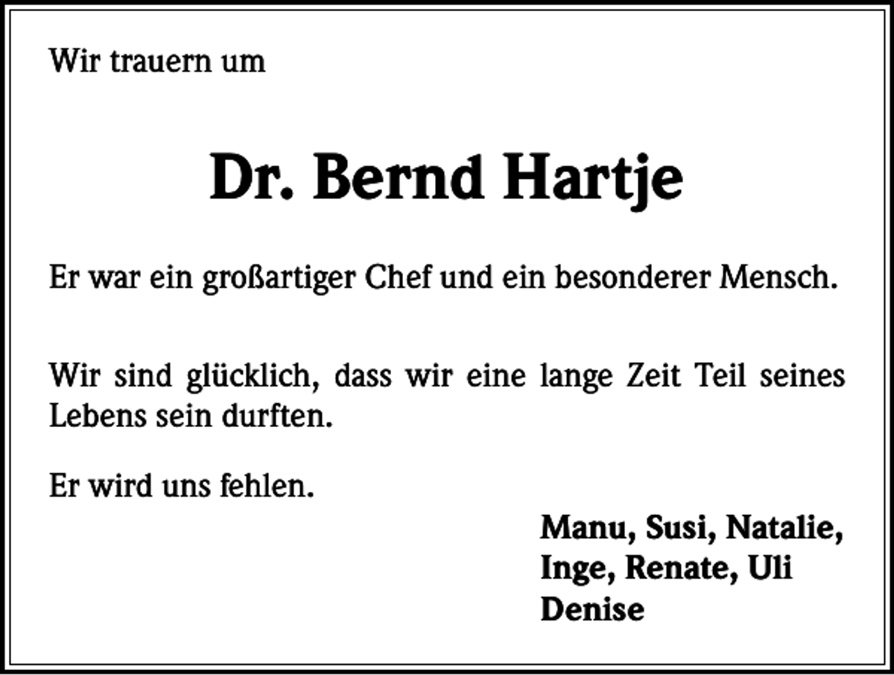 <p>Wir trauern um</p><p>Dr. Bernd Hartje<br />Er war ein großartiger Chef und ein besonderer Mensch.<br />Wir sind glücklich, dass wir eine lange Zeit Teil seines<br />Lebens sein durften.</p><p>Er wird uns fehlen.</p><p>Manu, Susi, Natalie,<br />Inge, Renate, Uli<br />Denise</p>