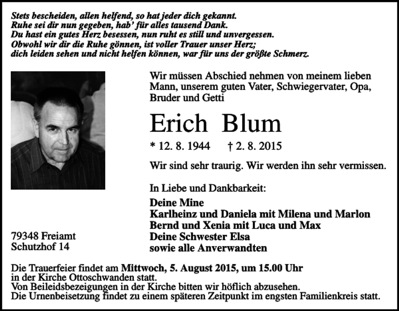 <p>Stets bescheiden, allen helfend, so hat jeder dich gekannt.<br />Ruhe sei dir nun gegeben, hab’ für alles tausend Dank.<br />Du hast ein gutes Herz besessen, nun ruht es still und unvergessen.<br />Obwohl wir dir die Ruhe gönnen, ist voller Trauer unser Herz;<br />dich leiden sehen und nicht helfen können, war für uns der größte Schmerz.</p><p>Wir müssen Abschied nehmen von meinem lieben<br />Mann, unserem guten Vater, Schwiegervater, Opa,<br />Bruder und Getti</p><p>Erich Blum<br />* 12. 8. 1944</p><p>† 2. 8. 2015</p><p>Wir sind sehr traurig. Wir werden ihn sehr vermissen.</p><p>79348 Freiamt<br />Schutzhof 14</p><p>In Liebe und Dankbarkeit:<br />Deine Mine<br />Karlheinz und Daniela mit Milena und Marlon<br />Bernd und Xenia mit Luca und Max<br />Deine Schwester Elsa<br />sowie alle Anverwandten</p><p>Die Trauerfeier findet am Mittwoch, 5. August 2015, um 15.00 Uhr<br />in der Kirche Ottoschwanden statt.<br />Von Beileidsbezeigungen in der Kirche bitten wir höflich abzusehen.<br />Die Urnenbeisetzung findet zu einem späteren Zeitpunkt im engsten Familienkreis statt.</p>