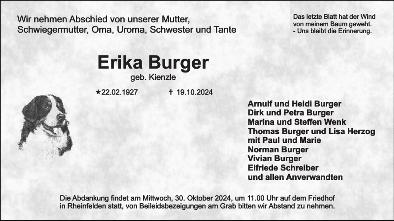 <p>Wir nehmen Abschied von unserer Mutter,<br />Schwiegermutter, Oma, Uroma, Schwester und Tante</p><p>Das letzte Blatt hat der Wind<br />von meinem Baum geweht.<br />- Uns bleibt die Erinnerung.</p><p>Erika Burger<br />geb. Kienzle</p><p>«22.02.1927</p><p>… 19.10.2024</p><p>Arnulf und Heidi Burger<br />Dirk und Petra Burger<br />Marina und Steﬀen Wenk<br />Thomas Burger und Lisa Herzog<br />mit Paul und Marie<br />Norman Burger<br />Vivian Burger<br />Elfriede Schreiber<br />und allen Anverwandten<br />Die Abdankung findet am Mittwoch, 30. Oktober 2024, um 11.00 Uhr auf dem Friedhof<br />in Rheinfelden statt, von Beileidsbezeigungen am Grab bitten wir Abstand zu nehmen.</p>