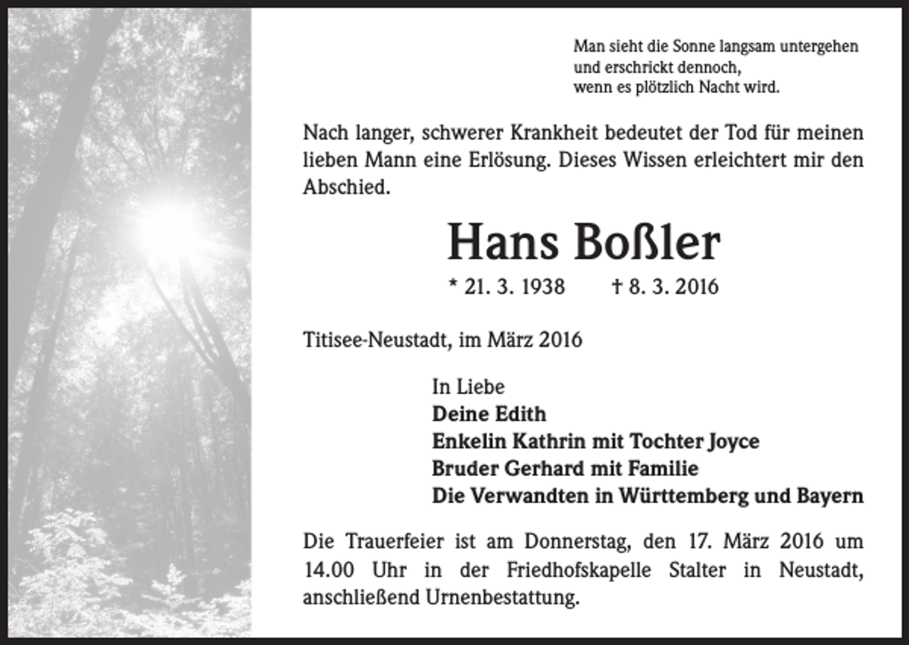 <p>Man sieht die Sonne langsam untergehen<br />und erschrickt dennoch,<br />wenn es plötzlich Nacht wird.</p><p>Nach langer, schwerer Krankheit bedeutet der Tod für meinen<br />lieben Mann eine Erlösung. Dieses Wissen erleichtert mir den<br />Abschied.</p><p>Hans Boßler<br />* 21. 3. 1938 † 8. 3. 2016</p><p>Titisee-Neustadt, im März 2016<br />In Liebe<br />Deine Edith<br />Enkelin Kathrin mit Tochter Joyce<br />Bruder Gerhard mit Familie<br />Die Verwandten in Württemberg und Bayern<br />Die Trauerfeier ist am Donnerstag, den 17. März 2016 um<br />14.00 Uhr in der Friedhofskapelle Stalter in Neustadt,<br />anschließend Urnenbestattung.</p>