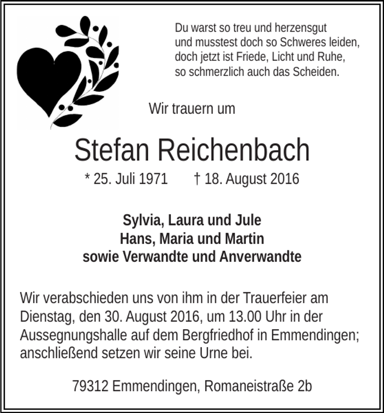 <p>Du warst so treu und herzensgut<br />und musstest doch so Schweres leiden,<br />doch jetzt ist Friede, Licht und Ruhe,<br />so schmerzlich auch das Scheiden.</p><p>Wir trauern um</p><p>Stefan Reichenbach<br />* 25. Juli 1971</p><p>† 18. August 2016</p><p>Sylvia, Laura und Jule<br />Hans, Maria und Martin<br />sowie Verwandte und Anverwandte<br />Wir verabschieden uns von ihm in der Trauerfeier am<br />Dienstag, den 30. August 2016, um 13.00 Uhr in der<br />Aussegnungshalle auf dem Bergfriedhof in Emmendingen;<br />anschließend setzen wir seine Urne bei.<br />79312 Emmendingen, Romaneistraße 2b</p>
