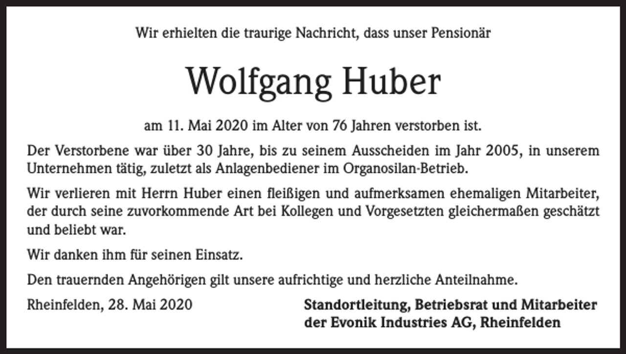 <p>Wir erhielten die traurige Nachricht, dass unser Pensionär</p><p>Wolfgang Huber<br />am 11. Mai 2020 im Alter von 76 Jahren verstorben ist.<br />Der Verstorbene war über 30 Jahre, bis zu seinem Ausscheiden im Jahr 2005, in unserem<br />Unternehmen tätig, zuletzt als Anlagenbediener im Organosilan-Betrieb.<br />Wir verlieren mit Herrn Huber einen fleißigen und aufmerksamen ehemaligen Mitarbeiter,<br />der durch seine zuvorkommende Art bei Kollegen und Vorgesetzten gleichermaßen geschätzt<br />und beliebt war.<br />Wir danken ihm für seinen Einsatz.<br />Den trauernden Angehörigen gilt unsere aufrichtige und herzliche Anteilnahme.<br />Rheinfelden, 28. Mai 2020 Standortleitung, Betriebsrat und Mitarbeiter<br />der Evonik Industries AG, Rheinfelden</p>