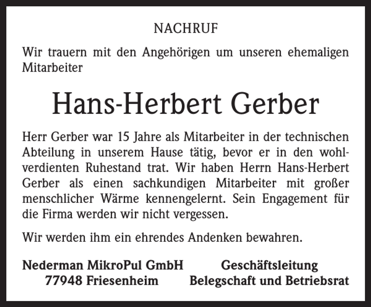 <p>NACHRUF<br />Wir trauern mit den Angehörigen um unseren ehemaligen<br />Mitarbeiter</p><p>Hans-Herbert Gerber<br />Herr Gerber war 15 Jahre als Mitarbeiter in der technischen<br />Abteilung in unserem Hause tätig, bevor er in den wohlverdienten Ruhestand trat. Wir haben Herrn Hans-Herbert<br />Gerber als einen sachkundigen Mitarbeiter mit großer<br />menschlicher Wärme kennengelernt. Sein Engagement für<br />die Firma werden wir nicht vergessen.<br />Wir werden ihm ein ehrendes Andenken bewahren.<br />Nederman MikroPul GmbH<br />Geschäftsleitung<br />77948 Friesenheim<br />Belegschaft und Betriebsrat</p>