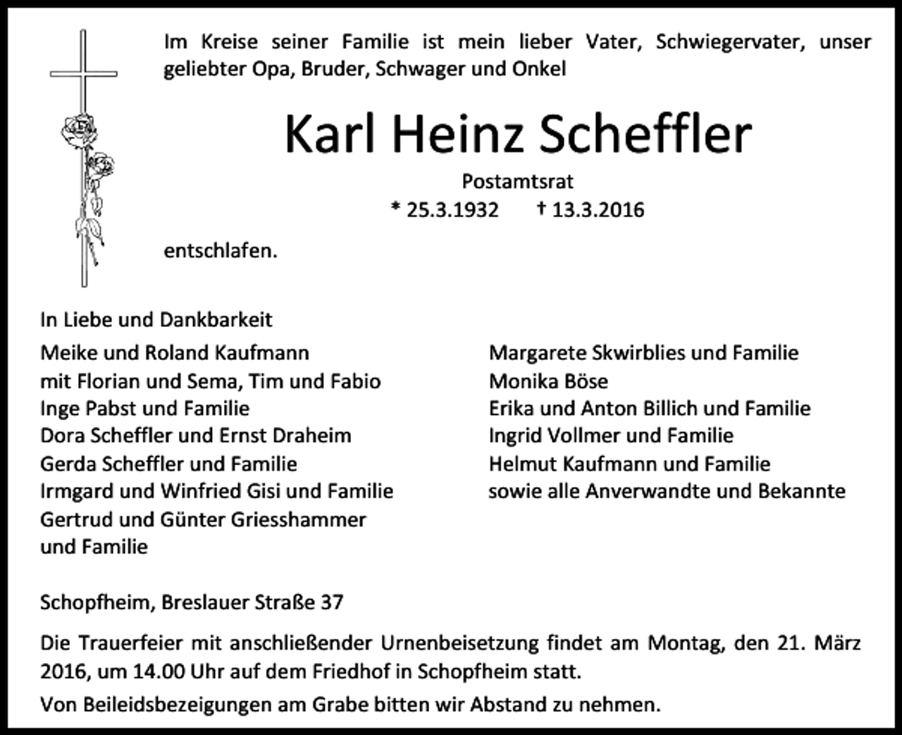 <p>Im Kreise seiner Familie ist mein lieber Vater, Schwiegervater, unser<br />geliebter Opa, Bruder, Schwager und Onkel</p><p>Karl Heinz Scheffler<br />Postamtsrat<br />* 25.3.1932<br />† 13.3.2016</p><p>entschlafen.<br />In Liebe und Dankbarkeit<br />Meike und Roland Kaufmann<br />mit Florian und Sema, Tim und Fabio<br />Inge Pabst und Familie<br />Dora Scheffler und Ernst Draheim<br />Gerda Scheffler und Familie<br />Irmgard und Winfried Gisi und Familie<br />Gertrud und Günter Griesshammer<br />und Familie</p><p>Margarete Skwirblies und Familie<br />Monika Böse<br />Erika und Anton Billich und Familie<br />Ingrid Vollmer und Familie<br />Helmut Kaufmann und Familie<br />sowie alle Anverwandte und Bekannte</p><p>Schopfheim, Breslauer Straße 37<br />Die Trauerfeier mit anschließender Urnenbeisetzung findet am Montag, den 21. März<br />2016, um 14.00 Uhr auf dem Friedhof in Schopfheim statt.<br />Von Beileidsbezeigungen am Grabe bitten wir Abstand zu nehmen.</p>