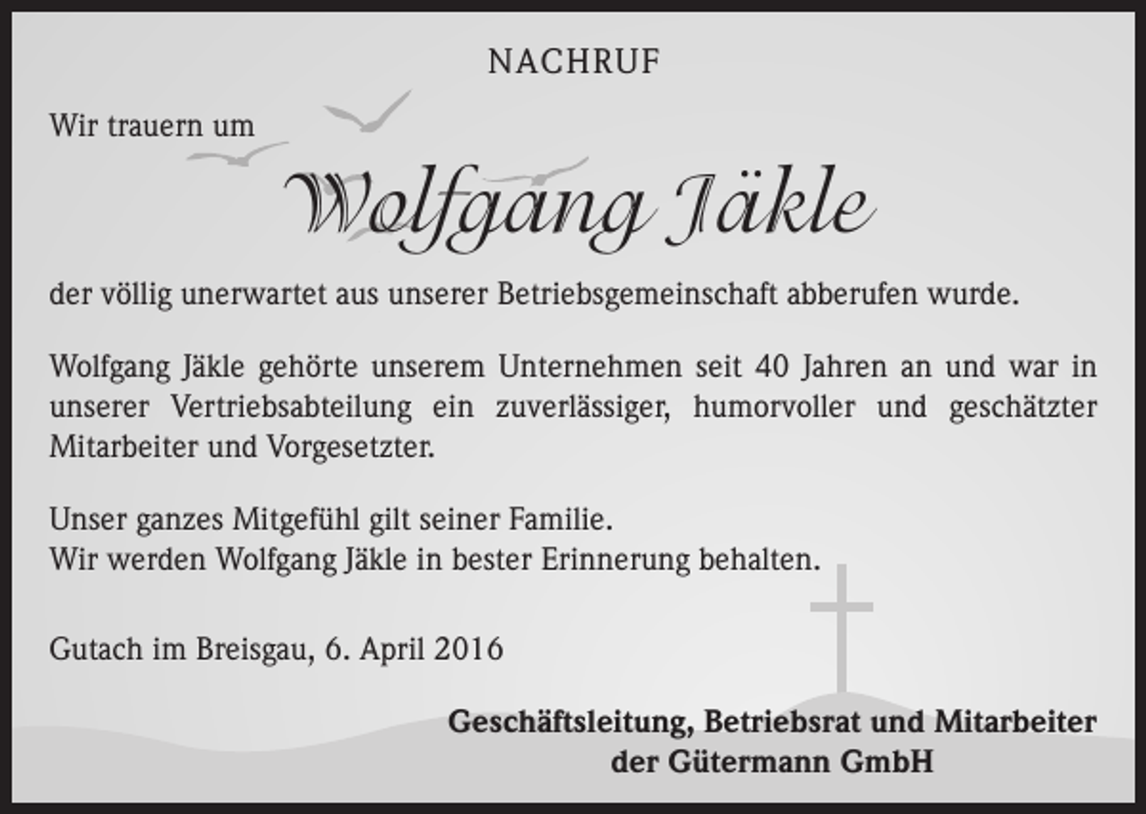 <p>NACHRUF<br />Wir trauern um</p><p>Wolfgang Jäkle<br />der völlig unerwartet aus unserer Betriebsgemeinschaft abberufen wurde.<br />Wolfgang Jäkle gehörte unserem Unternehmen seit 40 Jahren an und war in<br />unserer Vertriebsabteilung ein zuverlässiger, humorvoller und geschätzter<br />­Mitarbeiter und Vorgesetzter.<br />Unser ganzes Mitgefühl gilt seiner Familie.<br />Wir werden Wolfgang Jäkle in bester Erinnerung behalten.<br />Gutach im Breisgau, 6. April 2016<br />Geschäftsleitung, Betriebsrat und Mitarbeiter<br />der Gütermann GmbH</p>