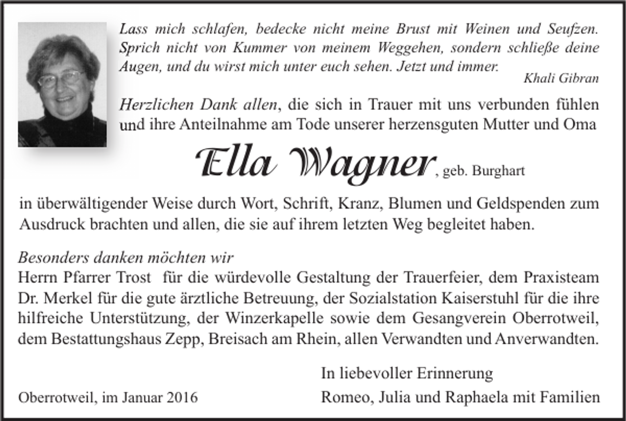 <p>Lass mich schlafen, bedecke nicht meine Brust mit Weinen und Seufzen.<br />Sprich nicht von Kummer von meinem Weggehen, sondern schließe deine<br />Augen, und du wirst mich unter euch sehen. Jetzt und immer.<br />Khali Gibran</p><p>Herzlichen Dank allen<br />allen, die sich in Trauer mit uns verbunden fühlen<br />und ihre Anteilnahme am Tode unserer herzensguten Mutter und Oma</p><p>Ella Wagner</p><p>, geb. Burghart</p><p>in überwältigender Weise durch Wort, Schrift, Kranz, Blumen und Geldspenden zum<br />Ausdruck brachten und allen, die sie auf ihrem letzten Weg begleitet haben.</p><p>Besonders danken möchten wir<br />Herrn Pfarrer Trost für die würdevolle Gestaltung der Trauerfeier, dem Praxisteam<br />Dr. Merkel für die gute ärztliche Betreuung, der Sozialstation Kaiserstuhl für die ihre<br />hilfreiche Unterstützung, der Winzerkapelle sowie dem Gesangverein Oberrotweil,<br />dem Bestattungshaus Zepp, Breisach am Rhein, allen Verwandten und Anverwandten.<br />Oberrotweil, im Januar 2016</p><p>In liebevoller Erinnerung<br />Romeo, Julia und Raphaela mit Familien</p>