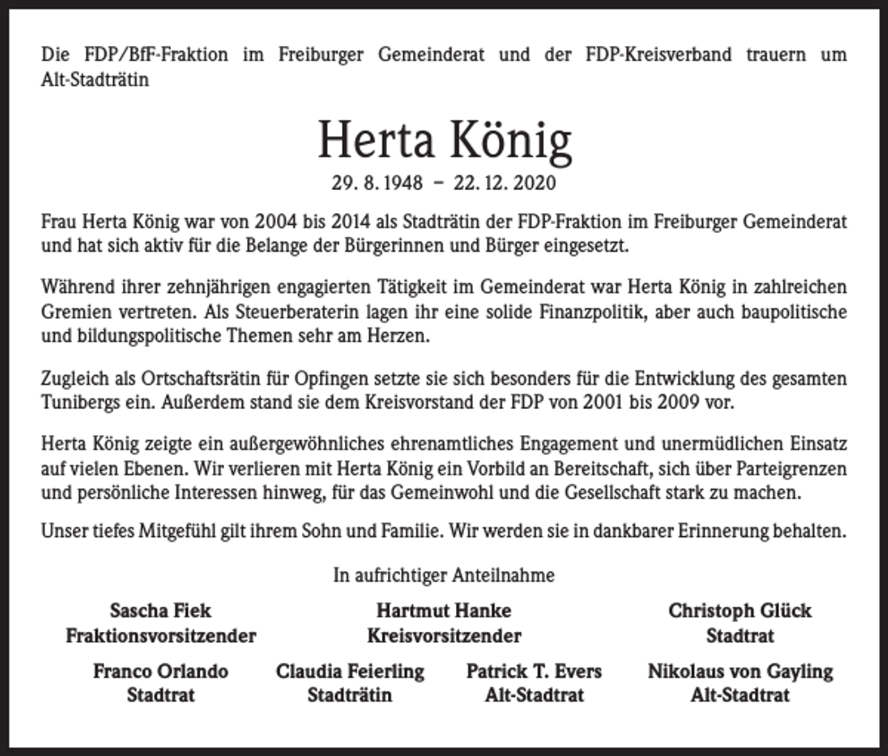<p>Die FDP/BfF-Fraktion im Freiburger Gemeinderat und der FDP-Kreisverband trauern um<br />Alt-Stadträtin</p><p>Herta König<br />29. 8. 1948 – 22. 12. 2020</p><p>Frau Herta König war von 2004 bis 2014 als Stadträtin der FDP-Fraktion im Freiburger Gemeinderat<br />und hat sich aktiv für die Belange der Bürgerinnen und Bürger eingesetzt.<br />Während ihrer zehnjährigen engagierten Tätigkeit im Gemeinderat war Herta König in zahlreichen<br />Gremien vertreten. Als Steuerberaterin lagen ihr eine solide Finanzpolitik, aber auch baupolitische<br />und bildungspolitische Themen sehr am Herzen.<br />Zugleich als Ortschaftsrätin für Opfingen setzte sie sich besonders für die Entwicklung des gesamten<br />Tunibergs ein. Außerdem stand sie dem Kreisvorstand der FDP von 2001 bis 2009 vor.<br />Herta König zeigte ein außergewöhnliches ehrenamtliches Engagement und unermüdlichen Einsatz<br />auf vielen Ebenen. Wir verlieren mit Herta König ein Vorbild an Bereitschaft, sich über Parteigrenzen<br />und persönliche Interessen hinweg, für das Gemeinwohl und die Gesellschaft stark zu machen.<br />Unser tiefes Mitgefühl gilt ihrem Sohn und Familie. Wir werden sie in dankbarer Erinnerung behalten.<br />In aufrichtiger Anteilnahme</p><p>Sascha Fiek<br />Fraktionsvorsitzender</p><p>Franco Orlando<br />Stadtrat</p><p>Hartmut Hanke<br />Kreisvorsitzender<br />Claudia Feierling<br />Stadträtin</p><p>Patrick T. Evers<br />Alt-Stadtrat</p><p>Christoph Glück<br />Stadtrat<br />Nikolaus von Gayling<br />Alt-Stadtrat</p>