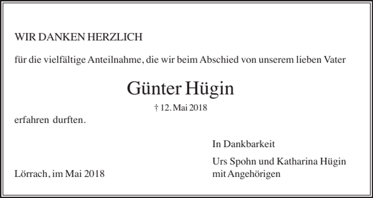 <p>WIR DANKEN HERZLICH<br />für die vielfältige Anteilnahme, die wir beim Abschied von unserem lieben Vater</p><p>Günter Hügin<br />† 12. Mai 2018</p><p>erfahren durften.<br />In Dankbarkeit<br />Lörrach, im Mai 2018</p><p>Urs Spohn und Katharina Hügin<br />mit Angehörigen</p>