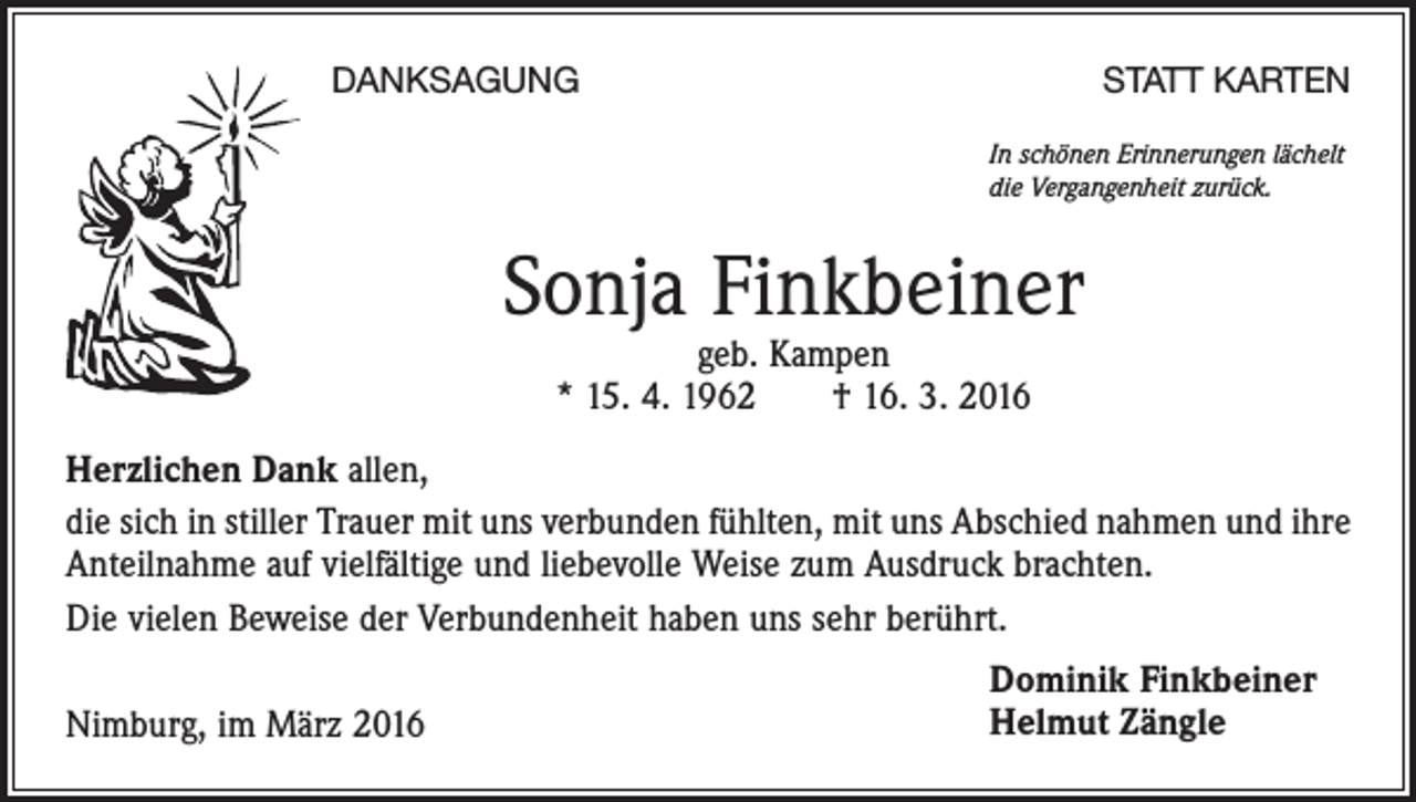 <p>DANKSAGUNG</p><p>STATT KARTEN<br />In schönen Erinnerungen lächelt<br />die Vergangenheit zurück.</p><p>Sonja Finkbeiner<br />geb. Kampen<br />* 15. 4. 1962 † 16. 3. 2016</p><p>Herzlichen Dank allen,<br />die sich in stiller Trauer mit uns verbunden fühlten, mit uns Abschied nahmen und ihre<br />Anteilnahme auf vielfältige und liebevolle Weise zum Ausdruck brachten.<br />Die vielen Beweise der Verbundenheit haben uns sehr berührt.<br />Nimburg, im März 2016</p><p>Dominik Finkbeiner<br />Helmut Zängle</p>