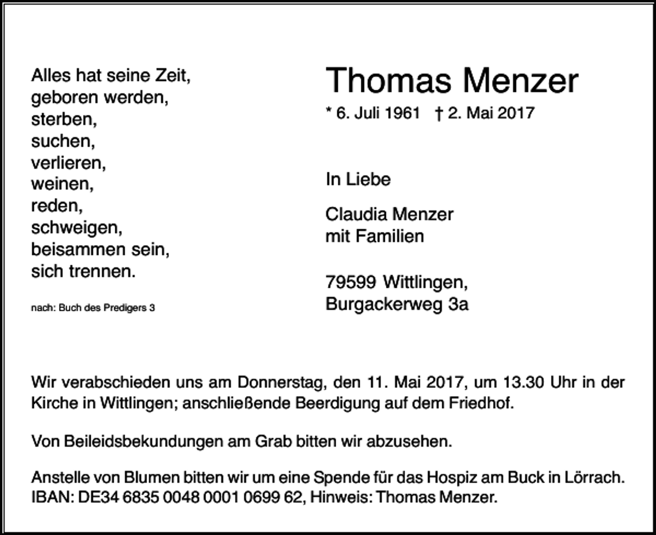 <p>Alles hat seine Zeit,<br />geboren werden,<br />sterben,<br />suchen,<br />verlieren,<br />weinen,<br />reden,<br />schweigen,<br />beisammen sein,<br />sich trennen.<br />nach: Buch des Predigers 3</p><p>Thomas Menzer<br />* 6. Juli 1961 † 2. Mai 2017</p><p>In Liebe<br />Claudia Menzer<br />mit Familien<br />79599 Wittlingen,<br />Burgackerweg 3a</p><p>Wir verabschieden uns am Donnerstag, den 11. Mai 2017, um 13.30 Uhr in der<br />Kirche in Wittlingen; anschließende Beerdigung auf dem Friedhof.<br />Von Beileidsbekundungen am Grab bitten wir abzusehen.<br />Anstelle von Blumen bitten wir um eine Spende für das Hospiz am Buck in Lörrach.<br />IBAN: DE34 6835 0048 0001 0699 62, Hinweis: Thomas Menzer.</p>
