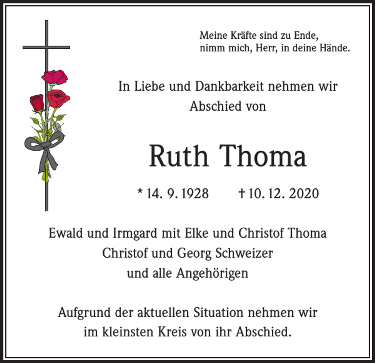 <p>Meine Kräfte sind zu Ende,<br />nimm mich, Herr, in deine Hände.</p><p>In Liebe und Dankbarkeit nehmen wir<br />Abschied von</p><p>Ruth Thoma<br />* 14. 9. 1928 † 10. 12. 2020<br />Ewald und Irmgard mit Elke und Christof Thoma<br />Christof und Georg Schweizer<br />und alle Angehörigen<br />Aufgrund der aktuellen Situation nehmen wir<br />im kleinsten Kreis von ihr Abschied.</p>