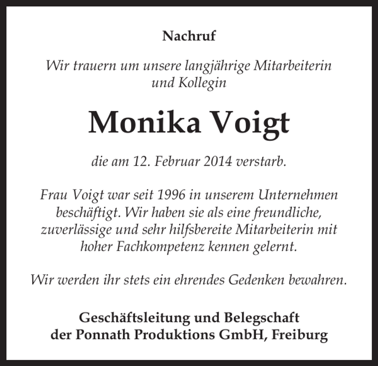 <p>Nachruf<br />Wir trauern um unsere langjährige Mitarbeiterin<br />und Kollegin</p><p>Monika Voigt<br />die am 12. Februar 2014 verstarb.<br />Frau Voigt war seit 1996 in unserem Unternehmen<br />beschäftigt. Wir haben sie als eine freundliche,<br />zuverlässige und sehr hilfsbereite Mitarbeiterin mit<br />hoher Fachkompetenz kennen gelernt.<br />Wir werden ihr stets ein ehrendes Gedenken bewahren.<br />Geschäftsleitung und Belegschaft<br />der Ponnath Produktions GmbH, Freiburg</p>