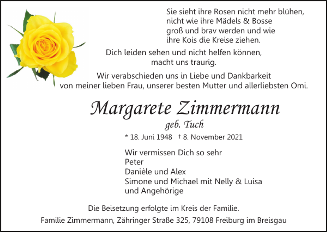 <p>Sie sieht ihre Rosen nicht mehr blühen,<br />nicht wie ihre Mädels &amp; Bosse<br />groß und brav werden und wie<br />ihre Kois die Kreise ziehen.</p><p>Dich leiden sehen und nicht helfen können,<br />macht uns traurig.<br />Wir verabschieden uns in Liebe und Dankbarkeit<br />von meiner lieben Frau, unserer besten Mutter und allerliebsten Omi.</p><p>Margarete Zimmermann<br />geb. Tuch<br />* 18. Juni 1948 † 8. November 2021</p><p>Wir vermissen Dich so sehr<br />Peter<br />Danièle und Alex<br />Simone und Michael mit Nelly &amp; Luisa<br />und Angehörige<br />Die Beisetzung erfolgte im Kreis der Familie.<br />Familie Zimmermann, Zähringer Straße 325, 79108 Freiburg im Breisgau</p>