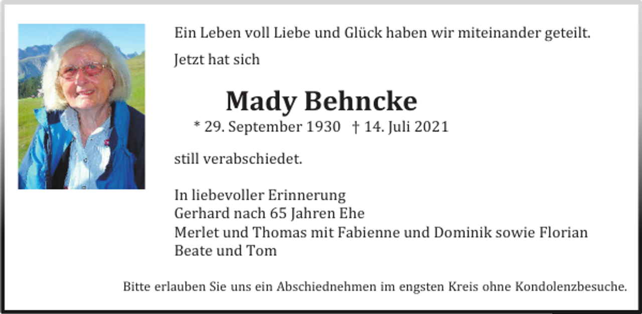<p>Ein Leben voll Liebe und Glück haben wir miteinander geteilt.<br />Jetzt hat sich</p><p>Mady Behncke<br />* 29. September 1930 † 14. Juli 2021<br />still verabschiedet.<br />In liebevoller Erinnerung<br />Gerhard nach 65 Jahren Ehe<br />Merlet und Thomas mit Fabienne und Dominik sowie Florian<br />Beate und Tom<br />Bitte erlauben Sie uns ein Abschiednehmen im engsten Kreis ohne Kondolenzbesuche.</p>