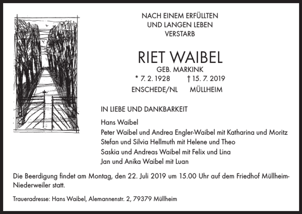 <p>NACH EINEM ERFÜLLTEN<br />UND LANGEN LEBEN<br />VERSTARB</p><p>RIET WAIBEL</p><p>GEB. MARKINK<br />* 7. 2. 1928<br />† 15. 7. 2019</p><p>ENSCHEDE/NL</p><p>MÜLLHEIM</p><p>IN LIEBE UND DANKBARKEIT<br />Hans Waibel<br />Peter Waibel und Andrea Engler-Waibel mit Katharina und Moritz<br />Stefan und Silvia Hellmuth mit Helene und Theo<br />Saskia und Andreas Waibel mit Felix und Lina<br />Jan und Anika Waibel mit Luan<br />Die Beerdigung findet am Montag, den 22. Juli 2019 um 15.00 Uhr auf dem Friedhof MüllheimNiederweiler statt.<br />Traueradresse: Hans Waibel, Alemannenstr. 2, 79379 Müllheim</p>