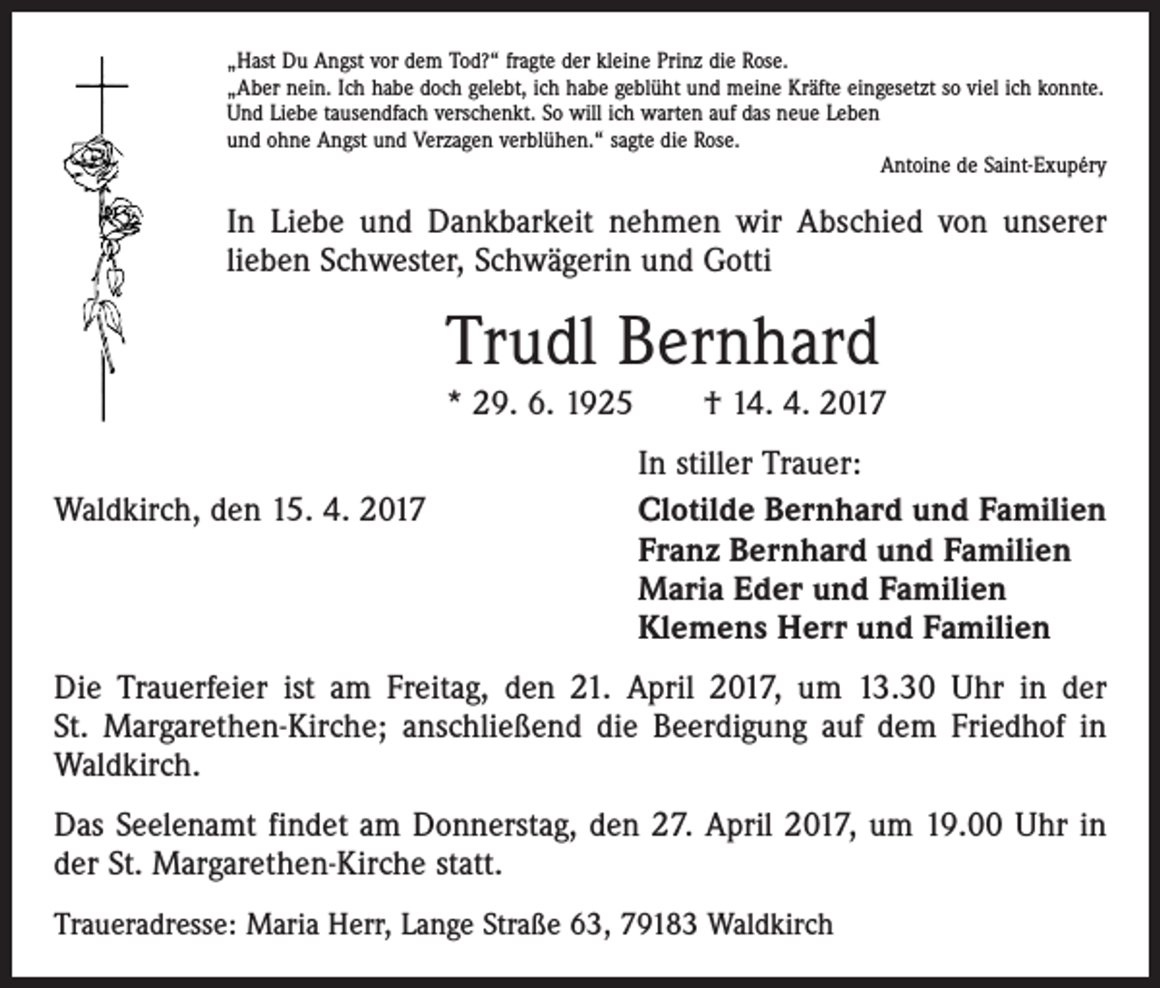 <p>„Hast Du Angst vor dem Tod?“ fragte der kleine Prinz die Rose.<br />„Aber nein. Ich habe doch gelebt, ich habe geblüht und meine Kräfte eingesetzt so viel ich konnte.<br />Und Liebe tausendfach verschenkt. So will ich warten auf das neue Leben<br />und ohne Angst und Verzagen verblühen.“ sagte die Rose.</p><p>Antoine de Saint-Exupéry</p><p>In Liebe und Dankbarkeit nehmen wir Abschied von unserer<br />­lieben Schwester, Schwägerin und Gotti</p><p>Trudl Bernhard<br />* 29. 6. 1925 † 14. 4. 2017</p><p>Waldkirch, den 15. 4. 2017</p><p>In stiller Trauer:<br />Clotilde Bernhard und Familien<br />Franz Bernhard und Familien<br />Maria Eder und Familien<br />Klemens Herr und Familien</p><p>Die Trauerfeier ist am Freitag, den 21. April 2017, um 13.30 Uhr in der<br />St. Margarethen-Kirche; anschließend die Beerdigung auf dem Friedhof in<br />Waldkirch.<br />Das Seelenamt findet am Donnerstag, den 27. April 2017, um 19.00 Uhr in<br />der St. Margarethen-Kirche statt.<br />Traueradresse: Maria Herr, Lange Straße 63, 79183 Waldkirch</p>