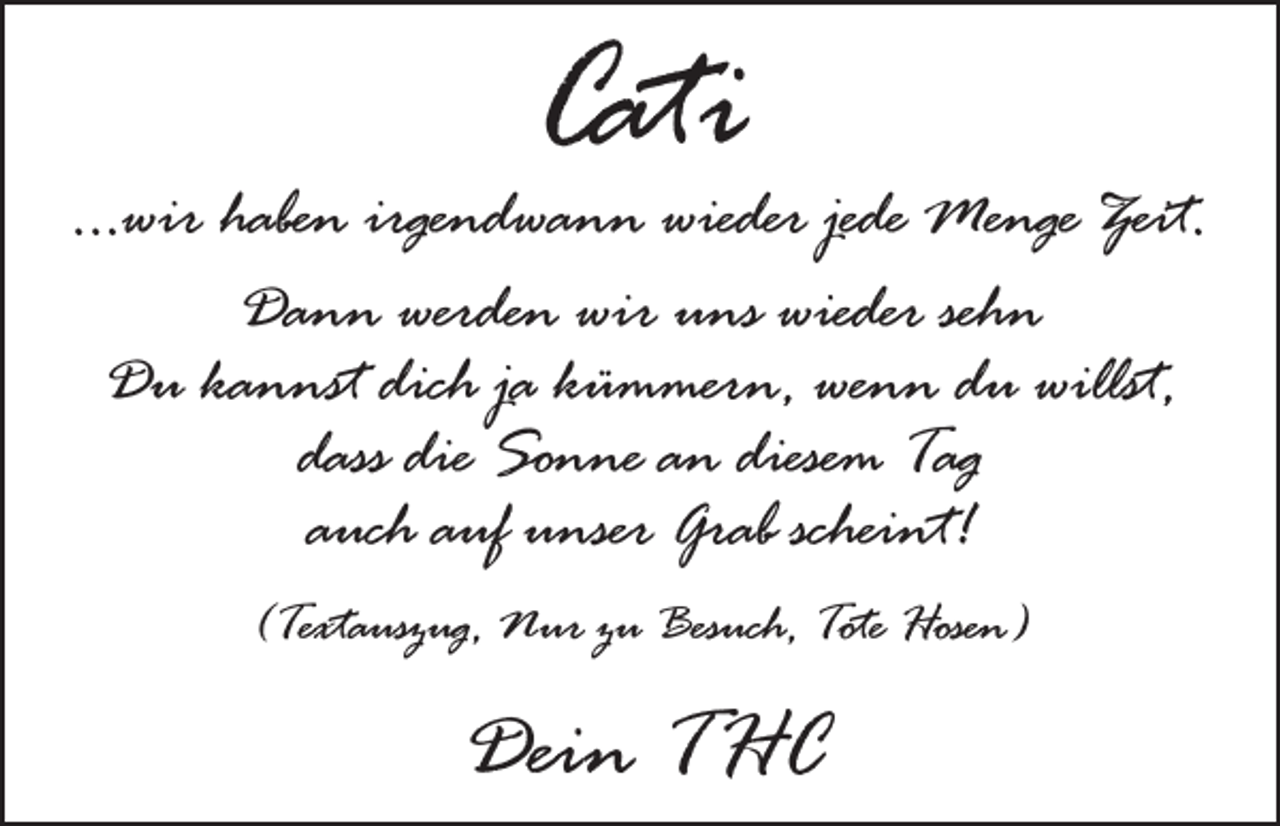 <p>Cati</p><p>...wir haben irgendwann wieder jede Menge Zeit.<br />Dann werden wir uns wieder sehn<br />Du kannst dich ja kümmern, wenn du willst,<br />dass die Sonne an diesem Tag<br />auch auf unser Grab scheint!<br />(Textauszug, Nur zu Besuch, Tote Hosen)</p><p>Dein THC</p>