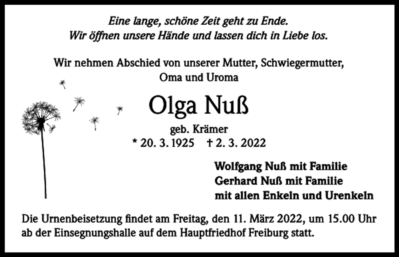 <p>Eine lange, schöne Zeit geht zu Ende.<br />Wir öffnen unsere Hände und lassen dich in Liebe los.</p><p>Wir nehmen Abschied von unserer Mutter, Schwiegermutter,<br />Oma und Uroma</p><p>Olga Nuß<br />geb. Krämer<br />* 20. 3. 1925 † 2. 3. 2022<br />Wolfgang Nuß mit Familie<br />Gerhard Nuß mit Familie<br />mit allen Enkeln und Urenkeln<br />Die Urnenbeisetzung findet am Freitag, den 11. März 2022, um 15.00 Uhr<br />ab der Einsegnungshalle auf dem Hauptfriedhof Freiburg statt.</p>