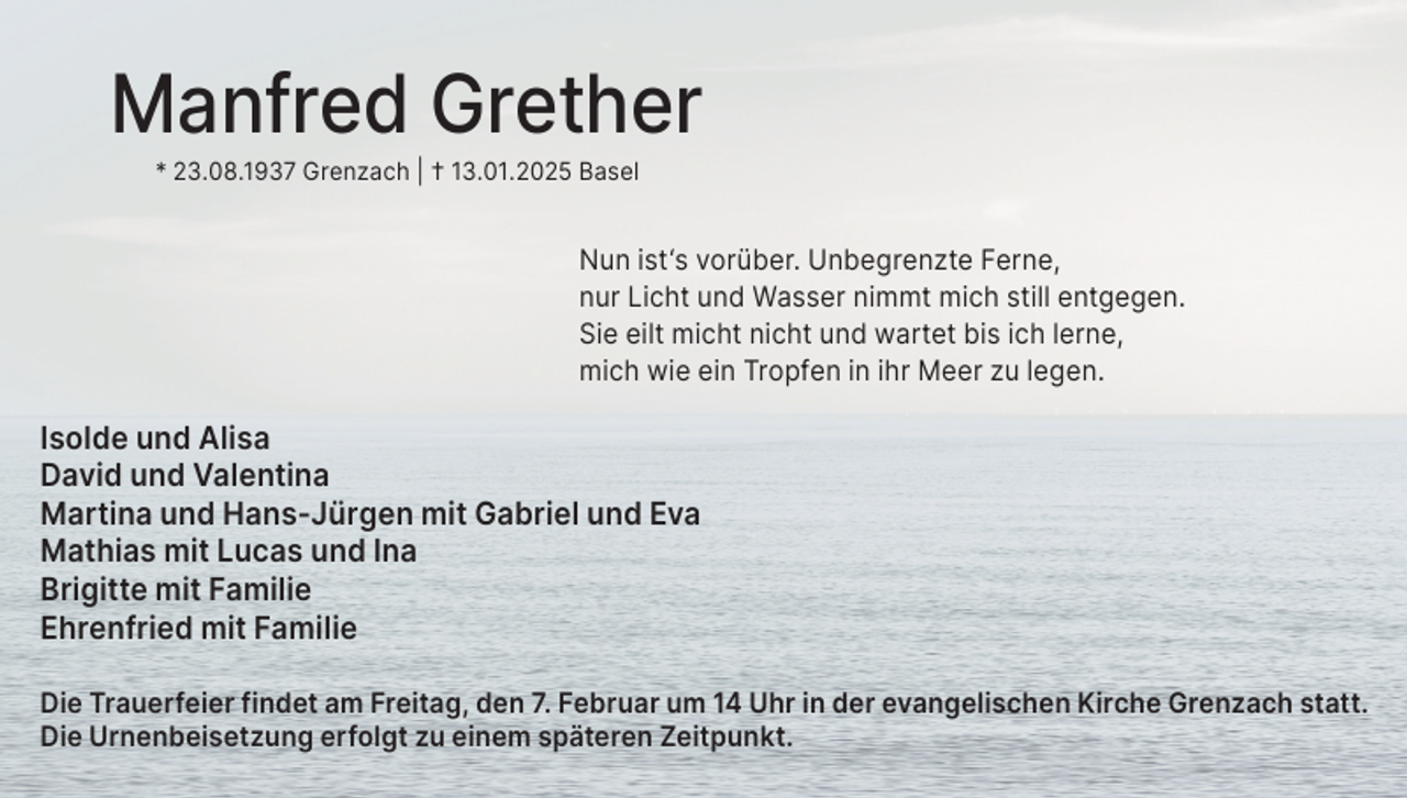 <p>Manfred Grether<br />* 23.08.1937 Grenzach | † 13.01.2025 Basel</p><p>Nun ist‘s vorüber. Unbegrenzte Ferne,<br />nur Licht und Wasser nimmt mich still entgegen.<br />Sie eilt micht nicht und wartet bis ich lerne,<br />mich wie ein Tropfen in ihr Meer zu legen.</p><p>Isolde und Alisa<br />David und Valentina<br />Martina und Hans-Jürgen mit Gabriel und Eva<br />Mathias mit Lucas und Ina<br />Brigitte mit Familie<br />Ehrenfried mit Familie<br />Die Trauerfeier findet am Freitag, den 7. Februar um 14 Uhr in der evangelischen Kirche Grenzach statt.<br />Die Urnenbeisetzung erfolgt zu einem späteren Zeitpunkt.</p>