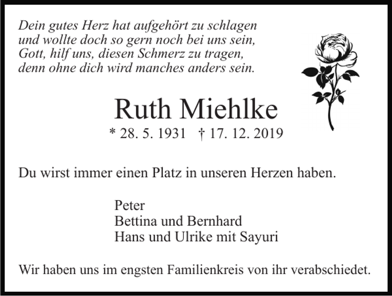 <p>Dein gutes Herz hat aufgehört zu schlagen<br />und wollte doch so gern noch bei uns sein,<br />Gott, hilf uns, diesen Schmerz zu tragen,<br />denn ohne dich wird manches anders sein.</p><p>Ruth Miehlke</p><p>* 28. 5. 1931 † 17. 12. 2019<br />Du wirst immer einen Platz in unseren Herzen haben.<br />Peter<br />Bettina und Bernhard<br />Hans und Ulrike mit Sayuri<br />Wir haben uns im engsten Familienkreis von ihr verabschiedet.</p>