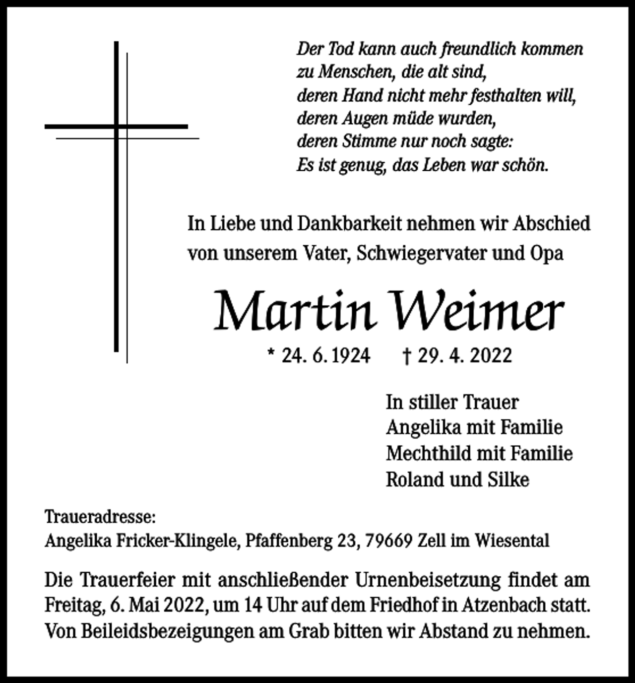 <p>Der Tod kann auch freundlich kommen<br />zu Menschen, die alt sind,<br />deren Hand nicht mehr festhalten will,<br />deren Augen müde wurden,<br />deren Stimme nur noch sagte:<br />Es ist genug, das Leben war schön.</p><p>In Liebe und Dankbarkeit nehmen wir Abschied<br />von unserem Vater, Schwiegervater und Opa</p><p>Martin Weimer<br />* 24. 6. 1924</p><p>† 29. 4. 2022</p><p>In stiller Trauer<br />Angelika mit Familie<br />Mechthild mit Familie<br />Roland und Silke<br />Traueradresse:<br />Angelika Fricker-Klingele, Pfaffenberg 23, 79669 Zell im Wiesental</p><p>Die Trauerfeier mit anschließender Urnenbeisetzung findet am<br />Freitag, 6. Mai 2022, um 14 Uhr auf dem Friedhof in Atzenbach statt.<br />Von Beileidsbezeigungen am Grab bitten wir Abstand zu nehmen.</p>
