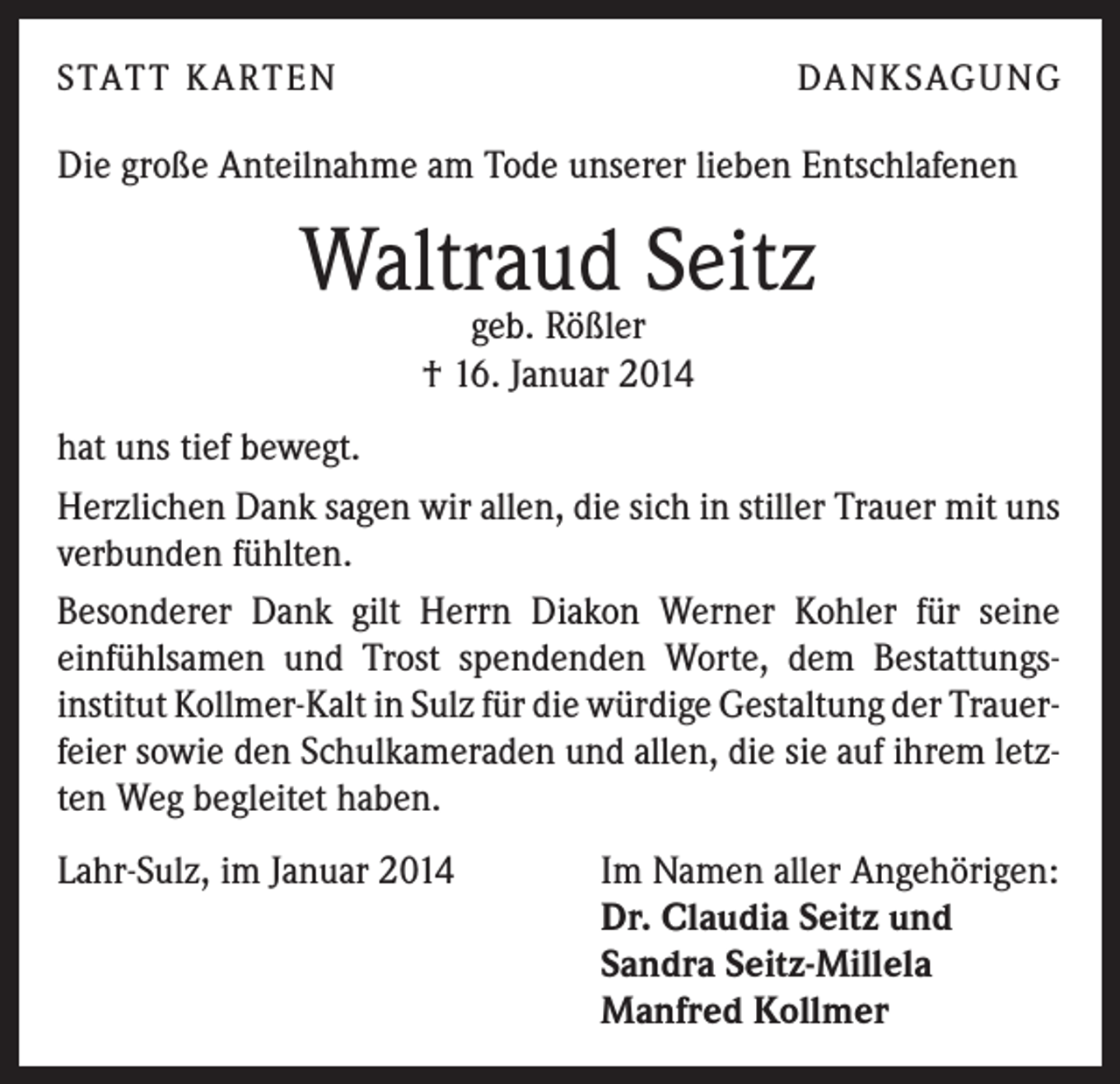 <p>STATT KARTEN</p><p>DANKSAGUNG</p><p>Die große Anteilnahme am Tode unserer lieben Entschlafenen</p><p>Waltraud Seitz<br />geb. Rößler<br />† 16. Januar 2014</p><p>hat uns tief bewegt.<br />Herzlichen Dank sagen wir allen, die sich in stiller Trauer mit uns<br />verbunden fühlten.<br />Besonderer Dank gilt Herrn Diakon Werner Kohler für seine<br />einfühlsamen und Trost spendenden Worte, dem Bestattungsinstitut Kollmer-Kalt in Sulz für die würdige Gestaltung der Trauerfeier sowie den Schulkameraden und allen, die sie auf ihrem letzten Weg begleitet haben.<br />Lahr-Sulz, im Januar 2014</p><p>Im Namen aller Angehörigen:<br />Dr. Claudia Seitz und<br />Sandra Seitz-Millela<br />Manfred Kollmer</p>