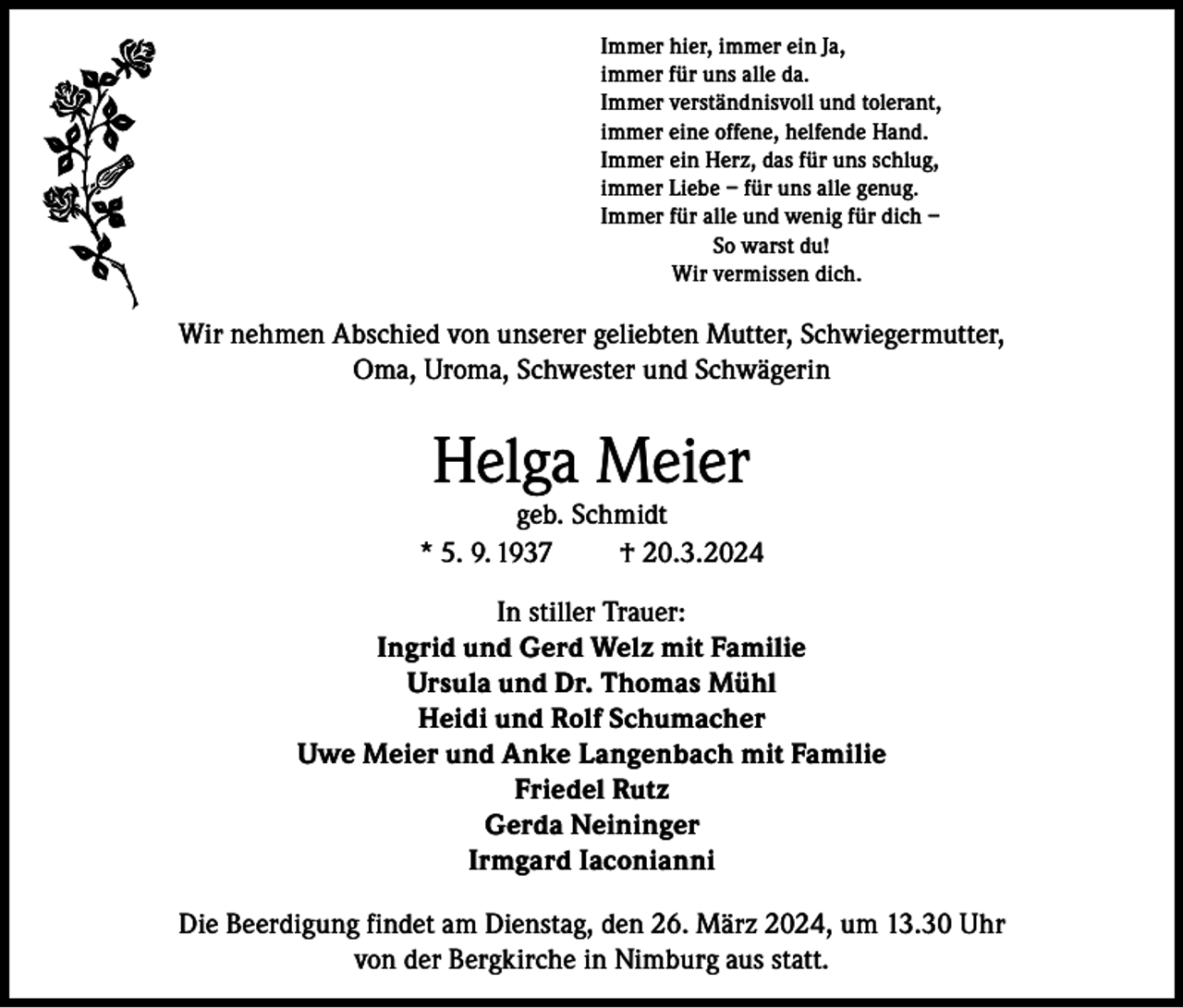 <p>Immer hier, immer ein Ja,<br />immer für uns alle da.<br />Immer verständnisvoll und tolerant,<br />immer eine offene, helfende Hand.<br />Immer ein Herz, das für uns schlug,<br />immer Liebe – für uns alle genug.<br />Immer für alle und wenig für dich –<br />So warst du!<br />Wir vermissen dich.</p><p>Wir nehmen Abschied von unserer geliebten Mutter, Schwiegermutter,<br />Oma, Uroma, Schwester und Schwägerin</p><p>Helga Meier</p><p>geb. Schmidt<br />* 5. 9. 1937<br />† 20.3.2024<br />In stiller Trauer:<br />Ingrid und Gerd Welz mit Familie<br />Ursula und Dr. Thomas Mühl<br />Heidi und Rolf Schumacher<br />Uwe Meier und Anke Langenbach mit Familie<br />Friedel Rutz<br />Gerda Neininger<br />Irmgard Iaconianni<br />Die Beerdigung findet am Dienstag, den 26. März 2024, um 13.30 Uhr<br />von der Bergkirche in Nimburg aus statt.</p>