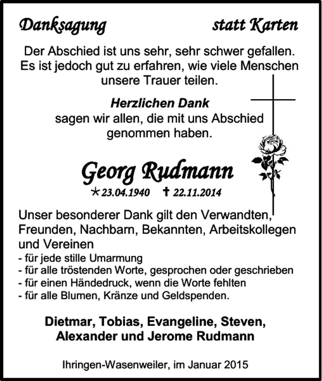 <p>Danksagung</p><p>statt Karten</p><p>Der Abschied ist uns sehr, sehr schwer gefallen.<br />Es ist jedoch gut zu erfahren, wie viele Menschen<br />unsere Trauer teilen.<br />Herzlichen Dank<br />sagen wir allen, die mit uns Abschied<br />genommen haben.</p><p>Georg Rudmann<br />23.04.1940</p><p> 22.11.2014</p><p>Unser besonderer Dank gilt den Verwandten,<br />Freunden, Nachbarn, Bekannten, Arbeitskollegen<br />und Vereinen<br />- für jede stille Umarmung<br />- für alle tröstenden Worte, gesprochen oder geschrieben<br />- für einen Händedruck, wenn die Worte fehlten<br />- für alle Blumen, Kränze und Geldspenden.</p><p>Dietmar, Tobias, Evangeline, Steven,<br />Alexander und Jerome Rudmann<br />Ihringen-Wasenweiler, im Januar 2015</p>