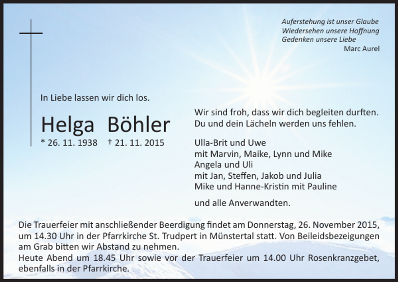 <p>Auferstehung ist unser Glaube<br />Wiedersehen unsere Hoffnung<br />Gedenken unsere Liebe<br />Marc Aurel</p><p>In Liebe lassen wir dich los.</p><p>Helga Böhler<br />* 26. 11. 1938 † 21. 11. 2015</p><p>Wir sind froh, dass wir dich begleiten durften.<br />Du und dein Lächeln werden uns fehlen.<br />Ulla-Brit und Uwe<br />mit Marvin, Maike, Lynn und Mike<br />Angela und Uli<br />mit Jan, Steffen, Jakob und Julia<br />Mike und Hanne-Kristin mit Pauline<br />und alle Anverwandten.</p><p>Die Trauerfeier mit anschließender Beerdigung findet am Donnerstag, 26. November 2015,<br />um 14.30 Uhr in der Pfarrkirche St. Trudpert in Münstertal statt. Von Beileidsbezeigungen<br />am Grab bitten wir Abstand zu nehmen.<br />Heute Abend um 18.45 Uhr sowie vor der Trauerfeier um 14.00 Uhr Rosenkranzgebet,<br />ebenfalls in der Pfarrkirche.</p>