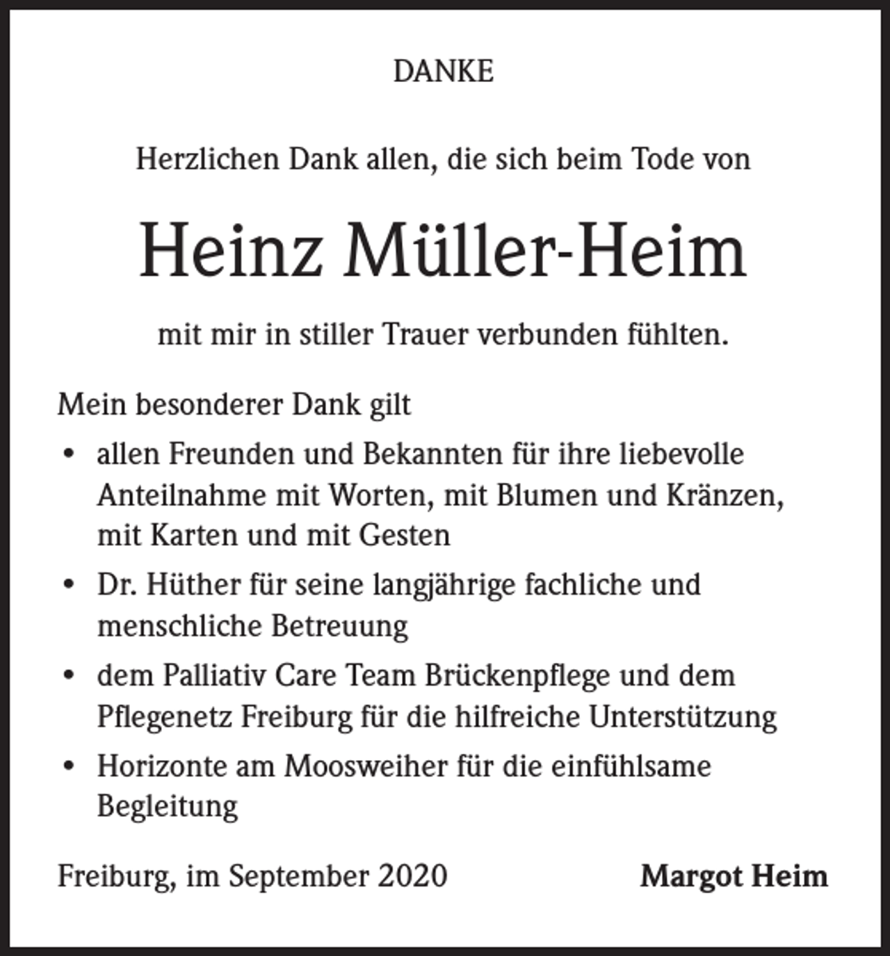 <p>DANKE<br />Herzlichen Dank allen, die sich beim Tode von</p><p>Heinz Müller-Heim<br />mit mir in stiller Trauer verbunden fühlten.<br />Mein besonderer Dank gilt<br />• a llen Freunden und Bekannten für ihre liebevolle<br />Anteilnahme mit Worten, mit Blumen und Kränzen,<br />mit Karten und mit Gesten<br />• D<br />r. Hüther für seine langjährige fachliche und<br />menschliche Betreuung<br />• d em Palliativ Care Team Brückenpflege und dem<br />Pflegenetz Freiburg für die hilfreiche Unterstützung<br />• H<br />orizonte am Moosweiher für die einfühlsame<br />Begleitung<br />Freiburg, im September 2020</p><p>Margot Heim</p>