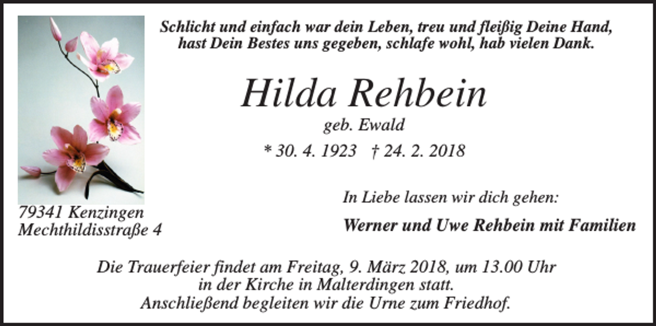 <p>Schlicht und einfach war dein Leben, treu und fleißig Deine Hand,<br />hast Dein Bestes uns gegeben, schlafe wohl, hab vielen Dank.</p><p>Hilda Rehbein<br />geb. Ewald<br />* 30. 4. 1923 † 24. 2. 2018<br />79341 Kenzingen<br />Mechthildisstraße 4</p><p>In Liebe lassen wir dich gehen:</p><p>Werner und Uwe Rehbein mit Familien</p><p>Die Trauerfeier findet am Freitag, 9. März 2018, um 13.00 Uhr<br />in der Kirche in Malterdingen statt.<br />Anschließend begleiten wir die Urne zum Friedhof.</p>
