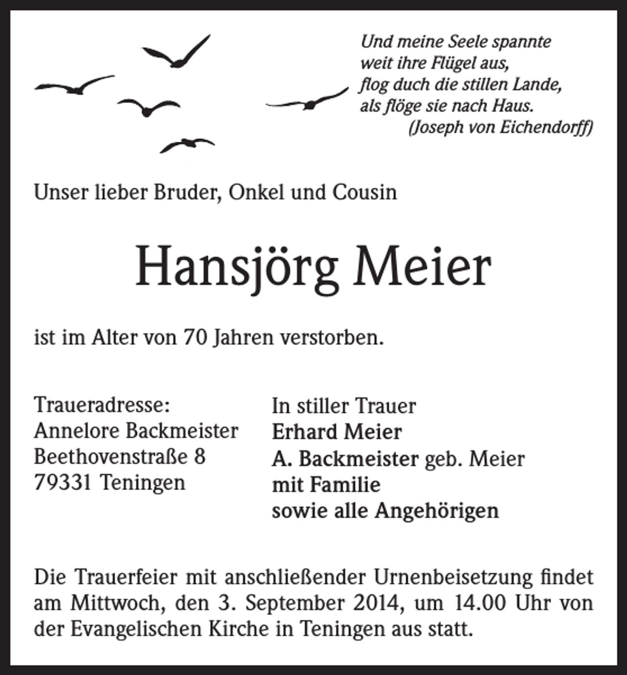 <p>Und meine Seele spannte<br />weit ihre Flügel aus,<br />flog duch die stillen Lande,<br />als flöge sie nach Haus.</p><p>(Joseph von Eichendorff)</p><p>Unser lieber Bruder, Onkel und Cousin</p><p>Hansjörg Meier<br />ist im Alter von 70 Jahren verstorben.<br />Traueradresse:<br />Annelore Backmeister<br />Beethovenstraße 8<br />79331 Teningen</p><p>In stiller Trauer<br />Erhard Meier<br />A. Backmeister geb. Meier<br />mit Familie<br />sowie alle Angehörigen</p><p>Die Trauerfeier mit anschließender Urnenbeisetzung findet<br />am Mittwoch, den 3. September 2014, um 14.00 Uhr von<br />der Evangelischen Kirche in Teningen aus statt.</p>