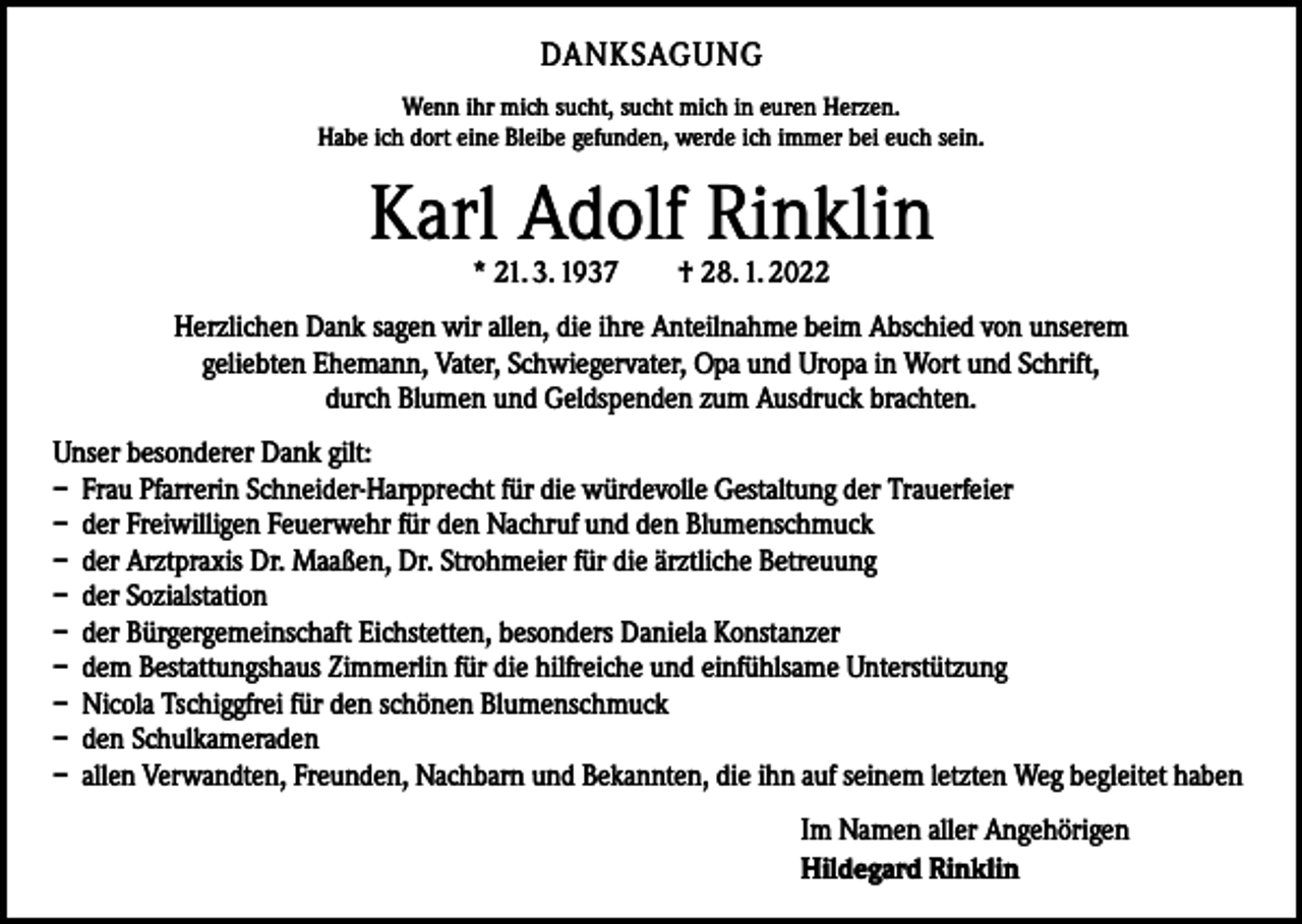<p>DANKSAGUNG<br />Wenn ihr mich sucht, sucht mich in euren Herzen.<br />Habe ich dort eine Bleibe gefunden, werde ich immer bei euch sein.</p><p>Karl Adolf Rinklin<br />* 21. 3. 1937 † 28. 1. 2022</p><p>Herzlichen Dank sagen wir allen, die ihre Anteilnahme beim Abschied von unserem<br />geliebten Ehemann, Vater, Schwiegervater, Opa und Uropa in Wort und Schrift,<br />durch Blumen und Geldspenden zum Ausdruck brachten.<br />Unser besonderer Dank gilt:<br />– Frau Pfarrerin Schneider-Harpprecht für die würdevolle Gestaltung der Trauerfeier<br />– der Freiwilligen Feuerwehr für den Nachruf und den Blumenschmuck<br />– der Arztpraxis Dr. Maaßen, Dr. Strohmeier für die ärztliche Betreuung<br />– der Sozialstation<br />– der Bürgergemeinschaft Eichstetten, besonders Daniela Konstanzer<br />– dem Bestattungshaus Zimmerlin für die hilfreiche und einfühlsame Unterstützung<br />– Nicola Tschiggfrei für den schönen Blumenschmuck<br />– den Schulkameraden<br />– allen Verwandten, Freunden, Nachbarn und Bekannten, die ihn auf seinem letzten Weg begleitet haben<br />Im Namen aller Angehörigen<br />Hildegard Rinklin</p>