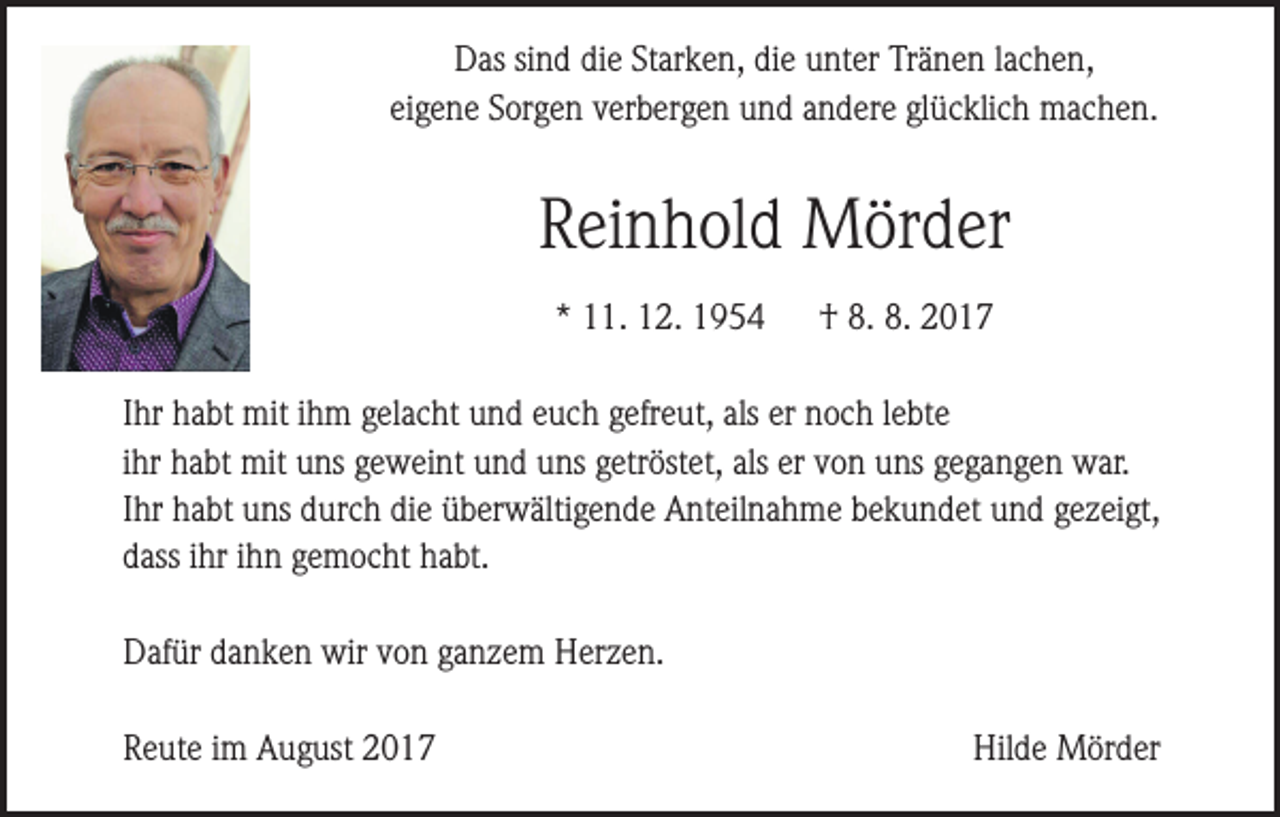 <p>Das sind die Starken, die unter Tränen lachen,<br />eigene Sorgen verbergen und andere glücklich machen.</p><p>Reinhold Mörder<br />* 11. 12. 1954</p><p>† 8. 8. 2017</p><p>Ihr habt mit ihm gelacht und euch gefreut, als er noch lebte<br />ihr habt mit uns geweint und uns getröstet, als er von uns gegangen war.<br />Ihr habt uns durch die überwältigende Anteilnahme bekundet und gezeigt,<br />dass ihr ihn gemocht habt.<br />Dafür danken wir von ganzem Herzen.<br />Reute im August 2017</p><p>Hilde Mörder</p>