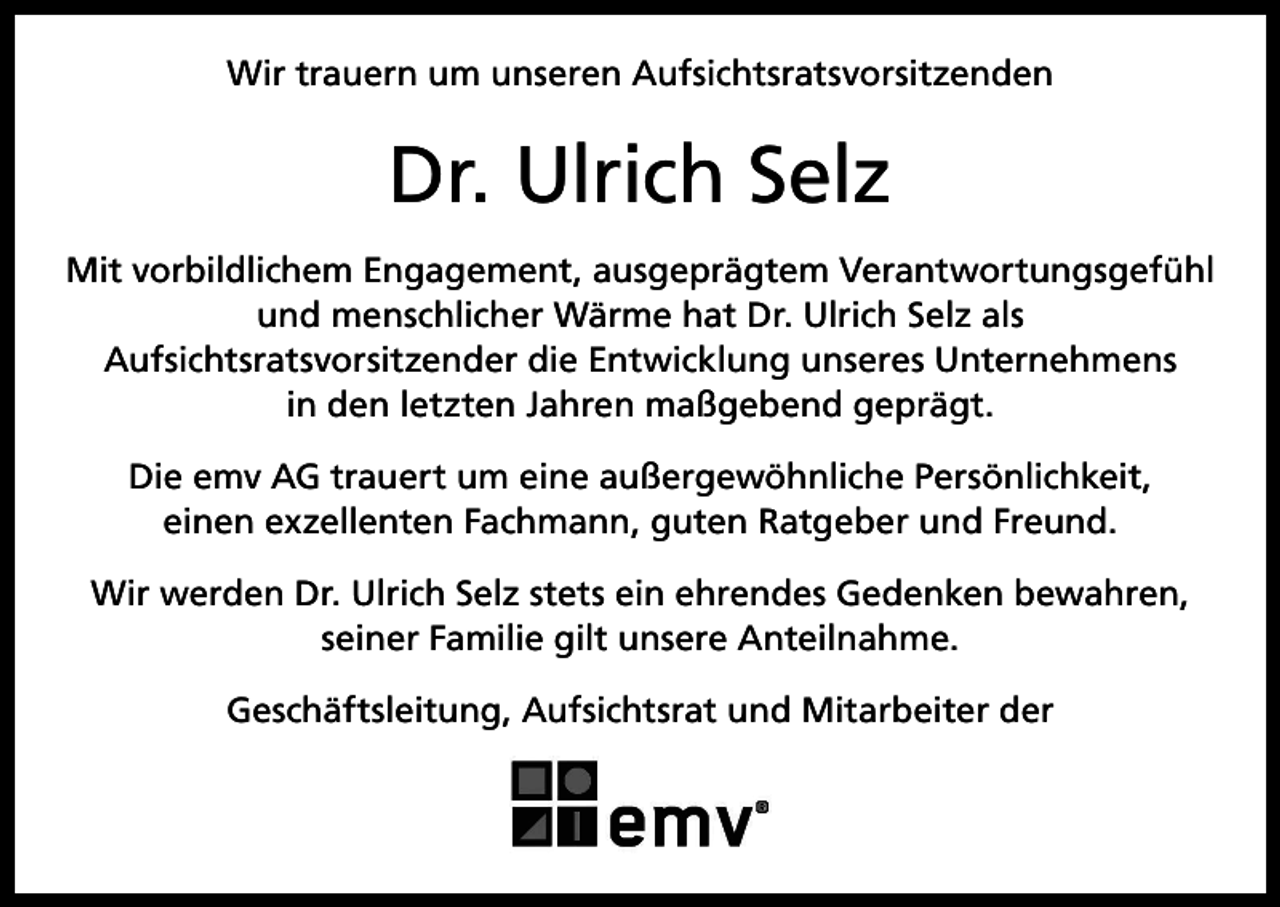 <p>Wir trauern um unseren Aufsichtsratsvorsitzenden</p><p>Dr. Ulrich Selz<br />Mit vorbildlichem Engagement, ausgeprägtem Verantwortungsgefühl<br />und menschlicher Wärme hat Dr. Ulrich Selz als<br />Aufsichtsratsvorsitzender die Entwicklung unseres Unternehmens<br />in den letzten Jahren maßgebend geprägt.<br />Die emv AG trauert um eine außergewöhnliche Persönlichkeit,<br />einen exzellenten Fachmann, guten Ratgeber und Freund.<br />Wir werden Dr. Ulrich Selz stets ein ehrendes Gedenken bewahren,<br />seiner Familie gilt unsere Anteilnahme.<br />Geschäftsleitung, Aufsichtsrat und Mitarbeiter der</p>
